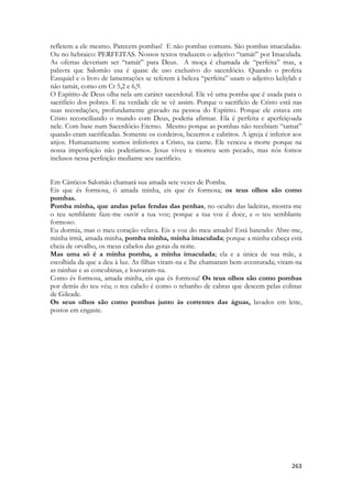 263 
refletem a ele mesmo. Parecem pombas! E não pombas comuns. São pombas imaculadas. Ou no hebraico: PERFEITAS. Nossos textos traduzem o adjetivo “tamát” por Imaculada. As ofertas deveriam ser “tamát” para Deus. A moça é chamada de “perfeita” mas, a palavra que Salomão usa é quase de uso exclusivo do sacerdócio. Quando o profeta Ezequiel e o livro de lamentações se referem à beleza “perfeita” usam o adjetivo keliylah e não tamát, como em Ct 5,2 e 6,9. 
O Espírito de Deus olha nela um caráter sacerdotal. Ele vê uma pomba que é usada para o sacrifício dos pobres. E na verdade ele se vê assim. Porque o sacrifício de Cristo está nas suas recordações, profundamente gravado na pessoa do Espírito. Porque ele estava em Cristo reconciliando o mundo com Deus, poderia afirmar. Ela é perfeita e aperfeiçoada nele. Com base num Sacerdócio Eterno. Mesmo porque as pombas não recebiam “tamat” quando eram sacrificadas. Somente os cordeiros, bezerros e cabritos. A igreja é inferior aos anjos. Humanamente somos inferiores a Cristo, na carne. Ele venceu a morte porque na nossa imperfeição não poderíamos. Jesus viveu e morreu sem pecado, mas nós fomos inclusos nessa perfeição mediante seu sacrifício. 
Em Cânticos Salomão chamará sua amada sete vezes de Pomba. 
Eis que és formosa, ó amada minha, eis que és formosa; os teus olhos são como pombas. 
Pomba minha, que andas pelas fendas das penhas, no oculto das ladeiras, mostra-me o teu semblante faze-me ouvir a tua voz; porque a tua voz é doce, e o teu semblante formoso. 
Eu dormia, mas o meu coração velava. Eis a voz do meu amado! Está batendo: Abre-me, minha irmã, amada minha, pomba minha, minha imaculada; porque a minha cabeça está cheia de orvalho, os meus cabelos das gotas da noite. 
Mas uma só é a minha pomba, a minha imaculada; ela e a única de sua mãe, a escolhida da que a deu à luz. As filhas viram-na e lhe chamaram bem-aventurada; viram-na as rainhas e as concubinas, e louvaram-na. 
Como és formosa, amada minha, eis que és formosa! Os teus olhos são como pombas por detrás do teu véu; o teu cabelo é como o rebanho de cabras que descem pelas colinas de Gileade. 
Os seus olhos são como pombas junto às correntes das águas, lavados em leite, postos em engaste. 
 