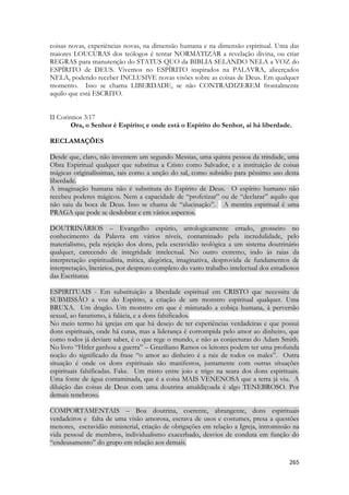 265 
coisas novas, experiências novas, na dimensão humana e na dimensão espiritual. Uma das maiores LOUCURAS dos teólogos é tentar NORMATIZAR a revelação divina, ou criar REGRAS para manutenção do STATUS QUO da BIBLIA SELANDO NELA a VOZ do ESPÍRITO de DEUS. Vivemos no ESPÍRITO inspirados na PALAVRA, alicerçados NELA, podendo receber INCLUSIVE novas visões sobre as coisas de Deus. Em qualquer momento. Isso se chama LIBERDADE, se não CONTRADIZEREM frontalmente aquilo que está ESCRITO. 
II Corintios 3:17 
Ora, o Senhor é Espírito; e onde está o Espírito do Senhor, aí há liberdade. 
RECLAMAÇÕES 
Desde que, claro, não inventem um segundo Messias, uma quinta pessoa da trindade, uma Obra Espiritual qualquer que substitua a Cristo como Salvador, e a instituição de coisas mágicas originalíssimas, tais como a unção do sal, como subsídio para péssimo uso desta liberdade. A imaginação humana não é substituta do Espírito de Deus. O espírito humano não recebeu poderes mágicos. Nem a capacidade de “profetizar” ou de “declarar” aquilo que não saiu da boca de Deus. Isso se chama de “alucinação”. A mentira espiritual é uma PRAGA que pode se desdobrar e em vários aspectos. 
DOUTRINÁRIOS – Evangelho espúrio, antologicamente errado, grosseiro no conhecimento da Palavra em vários níveis, contaminado pela incredulidade, pelo materialismo, pela rejeição dos dons, pela escravidão teológica a um sistema doutrinário qualquer, carecendo de integridade intelectual. No outro extremo, indo às raias da interpretação espiritualista, mítica, alegórica, imaginativa, desprovida de fundamentos de interpretação, literários, por desprezo completo do vasto trabalho intelectual dos estudiosos das Escrituras. 
ESPIRITUAIS - Em substituição a liberdade espiritual em CRISTO que necessita de SUBMISSÃO a voz do Espírito, a criação de um monstro espiritual qualquer. Uma BRUXA. Um dragão. Um monstro em que é misturado a cobiça humana, à perversão sexual, ao fanatismo, à falácia, e a dons falsificados. No meio termo há igrejas em que há desejo de ter experiências verdadeiras e que possui dons espirituais, onde há curas, mas a liderança é corrompida pelo amor ao dinheiro, que como todos já deviam saber, é o que rege o mundo, e não as conjecturas do Adam Smith. No livro “Hitler ganhou a guerra” – Graziliano Ramos os leitores podem ter uma profunda noção do significado da frase “o amor ao dinheiro é a raiz de todos os males”. Outra situação é onde os dons espirituais são manifestos, juntamente com outras situações espirituais falsificadas. Fake. Um misto entre joio e trigo na seara dos dons espirituais. Uma fonte de água contaminada, que é a coisa MAIS VENENOSA que a terra já viu. A diluição das coisas de Deus com uma doutrina amaldiçoada é algo TENEBROSO. Por demais tenebroso. 
COMPORTAMENTAIS – Boa doutrina, coerente, abrangente, dons espirituais verdadeiros e falta de uma visão amorosa, escrava de usos e costumes, presa a questões menores, escravidão ministerial, criação de obrigações em relação a Igreja, intromissão na vida pessoal de membros, individualismo exacerbado, desvios de conduta em função do “endeusamento” do grupo em relação aos demais.  