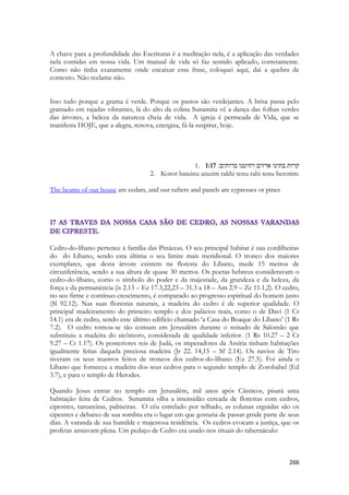 266 
A chave para a profundidade das Escrituras é a meditação nela, é a aplicação das verdades nela contidas em nossa vida. Um manual de vida só faz sentido aplicado, corretamente. Como não tinha exatamente onde encaixar essa frase, coloquei aqui, dai a quebra de contexto. Não reclame não. 
Isso tudo porque a grama é verde. Porque os pastos são verdejantes. A brisa passa pelo gramado em rajadas vibrantes, lá do alto da colina Sunamita vê a dança das folhas verdes das árvores, a beleza da natureza cheia de vida. A igreja é permeada de Vida, que se manifesta HOJE, que a alegra, renova, energiza, fá-la suspirar, hoje. 
1. 1:17 קרות בתינו ארזים רחיטנו ברותים׃ 
2. Korot bateinu arazim rakhi tenu rahi tenu berotim: 
The beams of our house are cedars, and our rafters and panels are cypresses or pines 
Cedro-do-líbano pertence à família das Pináceas. O seu principal habitat é nas cordilheiras do do Líbano, sendo esta última o seu limite mais meridional. O tronco dos maiores exemplares, que desta árvore existem na floresta do Líbano, mede 15 metros de circunferência, sendo a sua altura de quase 30 metros. Os poetas hebreus consideravam o cedro-do-líbano, como o símbolo do poder e da majestade, da grandeza e da beleza, da força e da permanência (is 2.13 – Ez 17.3,22,23 – 31.3 a 18 – Am 2.9 – Zc 11.1,2). O cedro, no seu firme e contínuo crescimento, é comparado ao progresso espiritual do homem justo (Sl 92.12). Nas suas florestas naturais, a madeira do cedro é de superior qualidade. O principal madeiramento do primeiro templo e dos palácios reais, como o de Davi (1 Cr 14.1) era de cedro, sendo este último edifício chamado ‘a Casa do Boaque do Líbano’ (1 Rs 7.2). O cedro tornou-se tão comum em Jerusalém durante o reinado de Salomão que substituiu a madeira do sicômoro, considerada de qualidade inferior. (1 Rs 10.27 – 2 Cr 9.27 – Ct 1.17). Os posteriores reis de Judá, os imperadores da Assíria tinham habitações igualmente feitas daquela preciosa madeira (Jr 22. 14,15 – Sf 2.14). Os navios de Tiro tiveram os seus mastros feitos de troncos dos cedros-do-líbano (Ez 27.5). Foi ainda o Líbano que forneceu a madeira dos seus cedros para o segundo templo de Zorobabel (Ed 3.7), e para o templo de Herodes. 
Quando Jesus entrar no templo em Jerusalém, mil anos após Cânticos, pisará uma habitação feita de Cedros. Sunamita olha a imensidão cercada de florestas com cedros, cipestres, tamareiras, palmeiras. O céu estrelado por telhado, as colunas erguidas são os cipestres e debaixo de sua sombra era o lugar em que gostaria de passar grnde parte de seus dias. A varanda de sua humilde e majestosa residência. Os cedros evocam a justiça, que os profetas ansiavam plena. Um pedaço de Cedro era usado nos rituais do tabernáculo: 
 