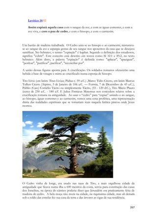 267 
Levítico 14:52 
Assim expiará aquela casa com o sangue da ave, e com as águas correntes, e com a ave viva, e com o pau de cedro, e com o hissopo, e com o carmesim. 
Um bastão de madeira trabalhada. O Cedro unia-se ao hissopo e ao carmesim, misturava- se ao sangue da ave e aspargia gostas de seu sangue nos aposentos da casa que se desejava santificar. No hebraico, o termo "expiação" é kaphar. Segundo a definição dos estudiosos, significa "cobrir". Este conceito está descrito em textos como Sl 32:1 e 85:2, no texto hebraico. Além disto, a palavra "expiação" é definida como: "aplacar", "apaziguar", "perdoar", "purificar", pacificar", "reconciliar por". 
A união dessas figuras aponta para A crucificação. Os soldados romanos oferecerão uma bebida à base de vinagre e mirra ao crucificado numa esponja de hissopo. 
Tito Lívio (em latim: Titus Livius; Pádua c. 59 a.C.) ,Marco Túlio Cícero, em latim Marcus Tullius Cicero (Arpino, 3 de Janeiro de 106 a.C. — Formia, 7 de Dezembro de 43 a.C.), Públio (Caio) Cornélio Tácito ou simplesmente Tácito, (55 - 120 d.C.), Tito Mácio Plauto (cerca de 230 a.C. - 180 a.C E Julius Firmicus Maternus nos concedem relatos sobre a crucificação romana na antiguidade. Ao usar o “cedro” para “expiar” unindo-o ao sangue, ao hissopo, águas correntes e ao carmesim, vemos uma cena profética, uma representação diária das realidades espirituais que se tornariam reais naquela fatítica páscoa onde Jesus morreu. 
O Cedro vinha de longe, era usado nas naus de Tiro, a mais orgulhosa cidade da antiguidade que ficava numa ilha a 600 mestros da costa, servia para construção das casas dos Israelitas, na época do cântico poderia dizer que Jerusalém era praticamente feita de madeira de cedro. A bela moça não mora na cidade, na riquíssima cidade, mas ali deitada sob o toldo das estrelas fez sua casa da terra e das árvores as vigas de sua residência.  