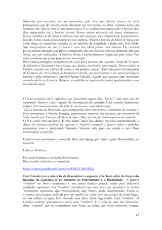 27 
Marcados por amizades, ou por inimizades, pelo afeto que deixou marcas ou pelas perseguições que do mesmo modo deixaram em nós marcas na alma. Cantares canta um momento da vida de dois jovens enamorados. E se pudéssemos transcender a história dos dois enamorados até a história divina? Nosso ontem retrocede até nosso nascimento. Nosso amanhã vai até nossa sepultura, caso não aconteça algo sobrenatural, humanamente falando. Cristo muda dramaticamente essa métrica. Porém a história de Deus se inicia, por assim dizer, na eternidade passada, ou no passado da eternidade e finda...não. Não finda. Mas independente de não ter início e nem fim, Deus possui uma história. Ele também possui marcas deixadas por afetos e inimizades em sua essência. Em sua memória, em suas obras, em suas realizações. A história divina é profundamente impactada pela nossa. Por mais paradoxal que possa parecer este enunciado. 
Para torná-la inteligível, compreensível a nós Ele a retratou em Cantares. Toda ela. O amor de Salomão e Sunamita é uma dança, um cântico, um drama, uma canção. Nessa canção o Espírito entoará um cântico de amor, a sua própria canção. Em cada passo da dançarina de Cantares ele verá a dança da Sunamita Celestial, que representará o seu amor pela Igreja terrena e pela misteriosa e invisível Igreja Celestial. Aquela que aparece num momento assombroso lá no Livro de Hebreus, a multidão de espírito dos justos aperfeiçoados e aos incontáveis anjos. 
O livro acontece em 8 capítulos, que percorrem alguns dias. Talvez 7 dias mais um do casamento futuro e outro especial da recompensa dos guardas. Uma semana memorável, mágica. Um momento único da vida de um jovem e uma adolescente. 
Toda a história da Redenção, que compreende fatos anteriores a existência do homem e fatos posteriores à história humana, representam somente um instante, um momento da Vida daquele que Vive para Todo o Sempre. Mas, que são profundos para o seu coração. 
O livro então será um dueto. E uma dança. Anjos irão dançar nos céus testemunhando a dança da menina caçadora de raposas, o Espírito comporá a quatro mãos a melodia, juntamente com o apaixonado Salomão. Salomão olha para sua amada e nela Deus contemplará sua paixão. 
Cantares nos apresentará o amor de Deus pela Igreja, por Israel e pela Humanidade, de maneira: 
Lúdica e Profética 
De modo Humano e de modo Sobrenatural 
Percorrendo a história e a eternidade. 
https://www.youtube.com/watch?v=O9CG_PoEWCg 
Este Estudo tem a intenção de descortinar o segundo véu. Indo além da dimensão humana de Cantares, ir de encontro ao Sobrenatural e a Eternidade. A palavra “sombra” no Novo testamento é um termo técnico quando usado para descrever realidades espirituais. Por “sombra” entendemos que uma cena que aconteceu no Velho Testamento representa algo transcendente, algo futuro, ainda desconhecido. Como se víssemos uma imagem refletida por um espelho de cobre, por um pedaço de metal limpo, ou um reflexo na água. Nos concede uma ideia. Uma vaga noção. Uma “sombra”. O Cântico também apresenta-nos como uma “sombra”. E é atrás de uma das dimensões desta “sombra” que os comentários irão focar, na esfera das coisas invisíveis, eternas,  