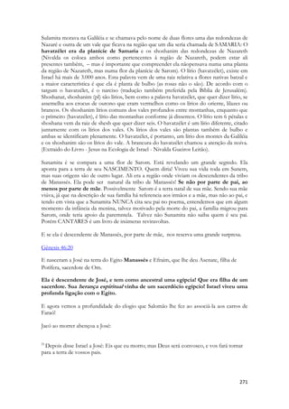 271 
Sulamita morava na Galiléia e se chamava pelo nome de duas flores uma das redondezas de Nazaré e outra de um vale que ficava na região que um dia seria chamada de SAMARIA: O havatzélet era da planície de Samaria e os shoshanim das redondezas de Nazareth (Nivalda os coloca ambos como pertencentes á região de Nazareth, podem estar ali presentes também, – mas é importante que compreender ela nãopensava numa uma planta da região de Nazareth, mas numa flor da planície de Sarom). O lírio (havatzélet), existe em Israel há mais de 3.000 anos. Esta palavra vem de uma raiz relativa a flores nativas batzal e a maior característica é que ela é planta de bulbo (as rosas não o são). De acordo com o targum o havatzélet, é o narciso (tradução também preferida pela Bíblia de Jerusalém). Shoshanat, shoshanim (pl) são lírios, bem como a palavra havatzélet, que quer dizer lírio, se assemelha aos crocus de outono que eram vermelhos como os lírios do oriente, lilazes ou brancos. Os shoshanim lírios comuns dos vales profundos entre montanhas, enquanto que o primeiro (havatzélet), é lírio das montanhas conforme já dissemos. O lírio tem 6 pétalas e shoshana vem da raiz de shesh que quer dizer seis. O havatzélet é um lírio diferente, citado juntamente com os lírios dos vales. Os lírios dos vales são plantas também de bulbo e ambas se identificam plenamente. O havatzélet, é portanto, um lírio dos montes da Galiléia e os shoshanim são os lírios do vale. A brancura do havatzélet chamou a atenção da noiva. (Extraido do Livro - Jesus na Ecologia de Israel - Nivalda Gueiros Leitão). 
Sunamita é se compara a uma flor de Sarom. Está revelando um grande segredo. Ela aponta para a terra de seu NASCIMENTO. Quem diria! Viveu sua vida toda em Sunem, mas suas origens são de outro lugar. Ali era a região onde viviam os descendentes da tribo de Manassés. Ela pode ser natural da tribo de Manassés! Se não por parte de pai, ao menos por parte de mãe. Possivelmente Sarom é a terra natal de sua mãe. Sendo sua mãe viúva, já que na descrição de sua família há referencia aos irmãos e a mãe, mas não ao pai, e tendo em vista que a Sunamita NUNCA cita seu pai no poema, entendemos que em algum momento da infância da menina, talvez motivado pela morte do pai, a família migrou para Sarom, onde teria apoio da paremntela. Talvez não Sunamita não saiba quem é seu pai. Porém CANTARES é um livro de inúmeras reviravoltas. 
E se ela é descendente de Manassés, por parte de mãe, nos reserva uma grande surpresa. 
Gênesis 46:20 
E nasceram a José na terra do Egito Manassés e Efraim, que lhe deu Asenate, filha de Potífera, sacerdote de Om. 
Ela é descendente de José, e tem como ancestral uma egípcia! Que era filha de um sacerdote. Sua herança espiritual vinha de um sacerdócio egípcio! Israel viveu uma profunda ligação com o Egito. 
E agora vemos a profundidade do elogio que Salomão lhe fez ao associá-la aos carros de Faraó! 
Jacó ao morrer abençoa a José: 
21 Depois disse Israel a José: Eis que eu morro; mas Deus será convosco, e vos fará tornar para a terra de vossos pais.  