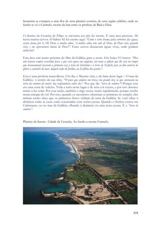 273 
Sunamita se compara a uma flor de uma planície costeira, de uma região célebre, onde ao fundo se vê o Carmelo, monte da luta entre os profetas de Baal e Elias. 
O distrito de Cesaréia de Filipe se encontra aos pés do monte. É uma área preciosa. Ali havia muitos cervos. O Salmo 42 foi escrito aqui: “Como o cervo brama pelas correntes das águas, assim clama por ti, Oh Deus, a minha alma. A minha alma tem sede de Deus, do Deus vivo; quando virei, e me apresentarei diante de Deus?”. Esses cervos desejavam águas vivas, onde podiam achá-las? 
Esta área está muito próxima do Mar da Galiléia, para o norte. Em Isaías 9:1 lemos: “Mas não haverá sempre escuridão para a que está agora em angústia, tal como a aflição que lhe veio no tempo que levianamente tocaram a primeira vez à terra de Zabulom e à terra de Naftali; pois ao fim encherá de glória o caminho do mar, daquele lado do Jordão, na Galiléia dos gentios”. 
Esta é uma profecia maravilhosa. Um dia, o Messias viria, e ele faria deste lugar – O mar da Galiléia– o centro da sua obra. “O povo que andava em trevas viu grande luz; os que moravam na terra da sombra de morte, luz resplandeceu sobre eles”. Por que diz “terra de sombra”? Porque essa era uma zona de vulcões. Toda a terra nesse lugar é de uma cor escura, e por isso absorve muito a luz solar. Por essa razão, também o trigo cresce muito rapidamente, porque recebe muita energia do sol. Por isso, quando os sacerdotes ofereciam as primícias no templo, eles tinham muito claro que os primeiros frutos vinham da terra da Galiléia. Se você olhar à distância todas as casas estão construídas com rocha escura. Quando o Senhor estava em Cafarnaum, ou no mar da Galiléia, olhando à distância via uma terra escura. É a “terra de sombra”. 
Planicie de Sarom. Cidade de Cesaréia. Ao fundo o monte Carmelo. 
 