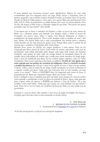 274 
É nessa planície que ocorreram eventos muito significativos. Depois de uma visão extraordinária que teve enquanto estava em Jope, Pedro iniciou o ministério entre os gentios, pregando a um centurião romano chamado Cornélio na Cesaréia (Atos 10) que fica situada em Sharom. Filipe pregou e viveu aqui e teve quatro filhas que profetizavam (Atos 8:40; 21:8–9). Paulo foi prisioneiro na cidade durante dois anos, na mesma planície (Atos 23–26). Ele pregou a Félix, Festo e a Herodes Agripa II, que disse: “Por pouco me queres persuadir a que me faça cristão!” (Atos 26:28). 
É em Sarom que se inicia o ministério do Espírito a todos os povos da terra, através de Pedro. Lá o primeiro gentio será batizado com Espírito Santo e abrirá as portas do Evangelho aos povos, raças, tribos e nações. Em Sharom finalmente se inciará o cumprimento da antiga promessa “Em ti serão benditas todas as famílias da terra”, dito para Abrãao. Em Sarom Pedro terá a visão extraordinária dos animais puros e impuros sendo descidos até ele num lençol por quatro vezes. Porque Deus amou o mundo de tal maneira que o santificou. Cada pedaço dele. Cada animal. 
Quando Jesus morre no calvário seu sangue purificava a terra inteira. Toda ela foi comprada para Deus através de Cristo. Cada centro de tortura, cada prisão, cada zona de prostituição, cada cidade destruídas pelas drogas, cada lugar onde corpos são lançados mutilados, cada pedaço de chão onde um monge budista cai incendiado depois de um suicídio ritual, cada pedaço de terreiro que é usado para rituais macabros de magia negra. Toda a terra foi santificada para Deus. Já não existem lugares sagrados, como no Velho Testamento. Nem coisas separadas como flores ou púlpitos. O chão de uma igreja não é mais sagrado que um pedaço de cemitério de indigentes. Este é o mistério revelado a mulher Samaritana que cria que o único local sagrado da terra, o único em que poderia “cultuar” a Deus, eram as ruínas de um antigo templo samaritano, no monte de Samaria. É o segredo contado por Jesus “onde quer que houverem dois ou três reunidos em meu nome, ai eu estarei”. Todo o UNIVERSO físico foi impactado pela morte de Jesus. E preparado por ele. Basta que a Sunamita chegue. Baste que ela pise o local. 
Josué é obrigado a tirar as sandálias para pisar um lugar santo, porque ali o anjo do senhor estava pisando e santificando o local, na época da tomada de Jericó. Agora, onde quer que pisar a Igreja, sobre ela repousa o PODER que habitava o Anjo do Senhor. Ela é que santifica a terra onde habita. Onde quer que a igreja ore, toda maldição terá que deixar o local. Tanto faz se era um centro de excelência na busca do diabo, ou uma antiga casa de prostituição. 
Sunamita é a rosa de Saron. Mas também é uma moça da região da Galiléia. Em Sarom a revelação que Cristo deu sobre si seria anunciado ao mundo inteiro. 
1. {The Beloved} 
2. 2:2כשׁושׁנה בין החוחים כן רעיתי בין הבנות׃ 
3. Keshoshanah bein hakhokhim ken rayati bein habanot: 
As the lily among thorns, so [is] my love among the daughters 
 