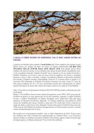 275 
A palavra no hebraico para espinho é hoah hohim (pl). Estes espinhos são comuns, como planta nociva aos campos de trigo, em ruinas ou lugares abandonados (II Reis 14:9, Provérbios 26:9, Jó 31:39-40, Isaías 34:13, Mateus 13:7). Esta planta nociva brota também em solos de aluvião ou nas altitudes mais baixas do país (Israel). Geralmente trata- se de uma planta chamada “espinho dourado” que é comum se ver nas regiões do Golan e Galiléia. Espinhos nos levam a visão de uma coroa de espinhos, nos levam a amargura humana, a raiva, o ódio, a mentira, a traição. Os maltratos. Dentre as dimensões humanas de Cantares o Espírito enxerga a humanidade. Toda ela. E vê dentro desta os ímpios e os inocentes. Ele contempla as violações dos direitos humanos em toda a terra. É o caso de duas primas indianas de 14 e 16 anos encontradas mortas por enforcamento na última quarta-feira depois de terem sido vítimas de estupro coletivo no estado de Uttar Pradesh. 
http://www.bbc.co.uk/portuguese/noticias/2014/05/140530_estupro_enforcamento_india_rb.shtml 
Quase 17 mil mulheres foram mortas vítimas de agressões, entre 2009 e 2011, por causa de conflitos de gênero, ou seja, apenas por ser do sexo feminino, segundo o estudo Violência Contra a mulher: Feminicídios no Brasil, divulgado nesta quarta-feira (25) pelo Ipea (Instituto de Pesquisa Econômica Aplicada). O número representa uma média de 5.664 mortes de mulheres por causas violentas a cada ano, 472 a cada mês, 15,52 a cada dia ou ainda um óbito a cada hora e meia. Segundo Amartya Sen, prêmio Nobel de Economia de 1998, mais de 100 milhões de mulheres desapareceram ou foram mortas em todo o mundo vítimas da discriminação em 10 anos. 
De acordo com uma pesquisa mundial com os dados disponíveis de 2013, 35 por cento das mulheres em todo o mundo têm experimentado ou violência física e /ou sexual por parceiro íntimo ou violência sexual por estranhos. No entanto, alguns estudos mostram que em alguns países a violência alcança até 70 por cento das mulheres.  