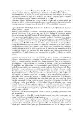 276 
Na Austrália, Canadá, Israel, África do Sul e Estados Unidos, violência por parceiro íntimo é responsável por entre 40 e 70 por cento das vítimas de assassinato do sexo feminino. 
Mais de 64 milhões de meninas no mundo inteiro estão noivas ainda crianças. 46 por cento das mulheres com idades entre 20-24 no Sul da Ásia e 41 por cento na África Ocidental e Central relataram que elas se casaram antes da idade de 18 anos. 
Casamento infantil, resultando em gravides precoce e indesejada, apresenta riscos que ameaçam a vida de meninas adolescentes; Em todo o mundo, as complicações relacionadas com a gravidez são a principal causa de morte de 15 a 19 anos de idade, as meninas. 
Aproximadamente 140 milhões de meninas e mulheres no mundo sofreram mutilação genital feminina / excisão. 
O tráfico enreda milhões de mulheres e meninas em escravidão moderna. Mulheres e meninas representam 55 por cento dos cerca de 20,9 milhões de vítimas de trabalho forçado no mundo. Destas 4,5 milhões de mulheres foram forçadas à exploração sexual. 
O estupro tem sido uma tática crescente em guerras modernas. Estimativas conservadoras sugerem que 20.000 a 50.000 mulheres foram estupradas durante a guerra de 1992-1995 na Bósnia e Herzegovina, enquanto que cerca de 250.000 a 500.000 mulheres e meninas foram alvo do genocídio de 1994 em Ruanda. 40 e 50 por cento das mulheres em países da União Europeia experimentam assédios sexuais não desejados, contato físico ou outras formas de assédio sexual no trabalho. Nos Estados Unidos, 83 por cento das adolescentes com idades compreendidas entre 12 e 16 sofreram algum tipo de assédio sexual nas escolas públicas. Nos Estados Unidos, 11,8 por cento das novas infecções pelo HIV entre as mulheres de mais de 20 anos de idade durante o ano anterior foram atribuídas à violência por parceiro íntimo. 
Espinhos evocam dor. Muita dor. A dor da cruz, a dor da mentira, a dor da maldade. Espinhos fala-nos de ministros corruptos, de profetas falsos, de políticos mentirosos, do roubo, da vilania, da violência, material, física, moral ou espiritual. Jesus ao ser condenado a morte provou a violência jurídica, a perda injusta de direitos, a violência do estado, perda da liberdade a que tinha direito, a perda da cidadania, morrendo como um estrangeiro, a perda da honra, tratado como um assassino, a violência física religiosa, bateram nele dentro do templo, a violência física das autoridades, os soldados não tinham ordem de tripudiar dos prisioneiros, o fazem por prazer, a violência física do estado, a pena de morte. ‘Espinhos’ falam-nos de mestres contaminados por doutrinas malignas, fala de filosofias cuja origem é o inferno e cujo fim é a perdição. A mentira religiosa, a profética, a doutrinária, todas ferem como espinhos. A falta de amor, a animosidade, o sectarismo, a falta de compaixão, de solidariedade, de sinceridade. Pais que maltratam seus filhos, maridos maltratando esposas, ministros pastores suas ovelhas. Líderes aproveitando de sua posição para roubar o que não lhe pertence, induzir pessoas a realizarem a sua vontade pessoal. O que gera dor, decepção, e angustia. O ministério destruído pela fofoca, pela mentira, pelo ato ardiloso. A menina enganada pela amiga, o negócio sem ética, a confiança não correspondida de quem se esperava responsabilidade e cujos atos trouxeram perda, perda violenta. Espinhos. 
A Sunamita é um lírio entre os espinhos. É bom tocar nela, não nos fere, não nos machuca, não nos causa dor. 
Ela é o amor entre as filhas. Ela é conhecida não porque domina, não porque coage, não porque abusa de sua autoridade. Antes porque ama. 
Um ministério segundo o Espírito não será conhecido no futuro pela grandeza de suas curas. Pela beleza ou profundidade de suas revelações. Pela gloriosidade das visitações angelicasi. Pela notoriedade das curas operadas. Mas será reconhecida pelo amor não fingido, pelo carinho de uma igreja que age amorosamente. Por isso se distingue entre as  