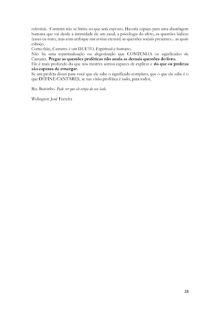 28 
celestiais. Cantares não se limita ao que será exposto. Haveria espaço para uma abordagem humana que vai desde a intimidade de um casal, a psicologia do afeto, as questões lúdicas (essas eu trato, mas com enfoque nas coisas eternas) as questões sociais presentes... as quais esboço. 
Como falei, Cantares é um DUETO. Espiritual e humano. 
Não há uma espiritualização ou alegorização que CONTENHA os significados de Cantares. Pregar as questões proféticas não anula as demais questões do livro. 
Ele é mais profundo do que nós mestres somos capazes de explicar e do que os profetas são capazes de enxergar. 
Se um profeta disser para você que ele sabe o significado completo, que o que ele sabe é o que DEFINE CANTARES, se sua visão profética é tudo, para todos, 
Ria. Baixinho. Pode ser que ele esteja do seu lado. 
Welington José Ferreira 
 