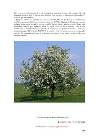 282 
Em seus sonhos Sunamita já se vê protegida e guardada debaixo da Macieira. Já está assentada debaixo dela, já tomou uma decisão. Esse sujeito é o homem de minha vida. É com ele que anseio viver. 
A Igreja de Cristo não herdará sua salvação amanhã. Ou um dia. Ela já se assentou nas regiões celestiais em Cristo. Já tem direito a árvore da Vida. Ela já está debaixo da sombra, embora ainda não tenha efetivamente comido do seu fruto. Somos mortais. Ainda não recebemos corpos que suportem viver no lugar onde os anjos habitam. Mas já nos assentamos, já participamos deste mistério de salvação. E do que ele manifesta. A cura que um dia alcançará TODAS AS NAÇÕES já acontece hoje no seio da Igreja. A restauração que um dia mudará o universo, já se iniciou nos corações, nas mentes e corpos dos que amaram a Cristo. 
{The Shulamite to Banot Yerushalayim} 
2:4 הביאני אל־בית היין ודגלו עלי אהבה׃ 
Heviani el-beit hayayin vediglo alai ahavah:  