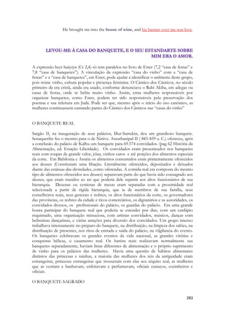 283 
He brought me into the house of wine, and his banner over me was love. 
A expressão beyt haáyiyn (Ct 2,4) só tem paralelos no livro de Ester (7,2 “casa de festas” e 7,8 “casa de banquetes”). A vinculação da expressão “casa do vinho” com a “casa de festas” e a “casa de banquetes”, em Ester, pode ajudar a identificar o ambiente deste grupo, pois reúne vinho, cultura popular e presença feminina. O Cântico dos Cânticos, no século primeiro da era cristã, ainda era usado, conforme denunciava o Rabi Akiba, em adegas ou casas de festas, onde se bebia muito vinho. Assim, estas mulheres responsáveis por organizar banquetes, como Ester, podem ter sido responsáveis pela preservação dos poemas e sua releitura em Judá. Pode ser que, mesmo após o início do uso canônico, as mulheres continuassem cantando partes do Cântico dos Cânticos nas “casas do vinho” 
O BANQUETE REAL 
Sargão II, na inauguração de seus palácios, Dur-Sarrukin, deu um grandioso banquete. Senaqueribe fez o mesmo para o de Ninive. Assurbanipal II ( 883-859 a. C.) ofereceu, após a conclusão do palácio de Kalhu um banquete para 69.574 convidados. (pag 62 História da Alimentação, ed. Estação Liberdade). Os convidados eram presenteados nos banquetes reais com roupas de grande valor, jóias, vinhos caros e até porções dos alimentos especiais da corte. Em Babilonia e Assiria os alimentos consumidos eram primeiramente oferecidos aos deuses (Constituiam uma libação. Literalmente oferecidos, depositados e deixados diante das estátuas das divindades, como oferendas. A comida real era composta do mesmo tipo de alimentos oferecidos aos deuses) separavam parte do que havia sido consagrado aos deuses, que eram trazidos ao rei que poderia dele repartir aos altos funcionários de sua hierarquia. Dezenas ou centenas de mesas eram separadas com a proximidade real selecionada a partir de rígida hierarquia, que ia de membros de sua família, seus conselheiros reais, seus generais e nobres, os altos funcionários da corte, os governadores das províncias, os nobres da cidade e ricos comerciários, os dignatários e as autoridades, os convidados divesos, os profissionais do palácio, os guardas do palácio. Era uma grande honra participar do banquete real que poderia se estender por dias, com um cardápio requintado, uma organização minuciosa, com artistas convidados, músicos, danças com belíssimas dançarinas, e várias atrações para diversão dos convidados. Um grupo imenso trabalhava intensamente no preparo do banquete, na distribuição, na limpeza dos salões, na distribuição de presentes, nos ritos de entrada e saída do palácio, na vilgilancia do evento. Os banquetes celebravam os grandes eventos da vida nacional, as grandes vitórias e conquistas bélicas, o casamento real. Os haréns reais realizavam normalmente sus banquetes separadamente, haviam listas diferentes de alimentação e o próprio suprimento de vinho para os palácios das mulheres. Havia uma questão de hábitos alimentares distintos das princesas e rainhas, a maioria das mulheres dos reis da antiguidade eram estrangeiras, princesas estrangeiras que trouxeram com elas seu séquito real, as mulheres que as vestiam e banhavam, enfeitavam e perfumavam, oficiais eunucos, cozinheiros e oficiais. 
O BANQUETE SAGRADO 
 