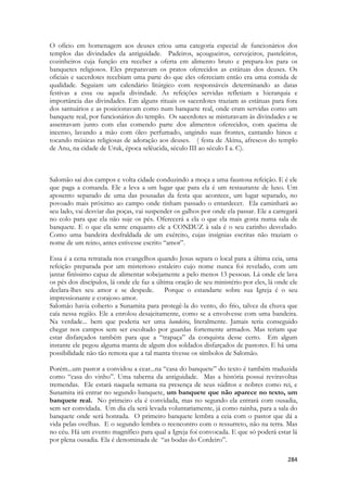 284 
O ofício em homenagem aos deuses criou uma categoria especial de funcionários dos templos das divindades da antiguidade. Padeiros, açougueiros, cervejeiros, pasteleiros, cozinheiros cuja função era receber a oferta em alimento bruto e prepara-los para os banquetes religiosos. Eles preparavam os pratos oferecidos as estátuas dos deuses. Os oficiais e sacerdotes recebiam uma parte do que eles ofereciam então era uma comida de qualidade. Seguiam um calendário litúrgico com responsáveis determinando as datas festivas a essa ou aquela divindade. As refeições servidas refletiam a hierarquia e importância das divindades. Em alguns rituais os sacerdotes traziam as estátuas para fora dos santuários e as posicionavam como num banquete real, onde eram servidas como um banquete real, por funcionários do templo. Os sacerdotes se misturavam às divindades e se assentavam junto com elas comendo parte dos alimentos oferecidos, com queima de incenso, lavando a mão com óleo perfumado, ungindo suas frontes, cantando hinos e tocando músicas religiosas de adoração aos deuses. ( festa de Akinu, afrescos do templo de Anu, na cidade de Uruk, época selêucida, século III ao século I a. C). 
Salomão sai dos campos e volta cidade conduzindo a moça a uma faustosa refeição. E é ele que paga a comanda. Ele a leva a um lugar que para ela é um restaurante de luxo. Um aposento separado de uma das pousadas da festa que acontece, um lugar separado, no povoado mais próximo ao campo onde tinham passado o entardecer. Ela caminhará ao seu lado, vai desviar das poças, vai suspender os galhos por onde ela passar. Ele a carregará no colo para que ela não suje os pés. Oferecerá a ela o que ela mais gosta numa sala de banquete. E o que ela sente enquanto ele a CONDUZ à sala é o seu carinho desvelado. Como uma bandeira desfraldada de um exército, cujas insígnias escritas não traziam o nome de um reino, antes estivesse escrito “amor”. 
Essa é a cena retratada nos evangelhos quando Jesus separa o local para a última ceia, uma refeição preparada por um misterioso estaleiro cujo nome nunca foi revelado, com um jantar finíssimo capaz de alimentar sobejamente a pelo menos 13 pessoas. Lá onde ele lava os pés dos discípulos, lá onde ele faz a última oração de seu ministério por eles, lá onde ele declara-lhes seu amor e se despede. Porque o estandarte sobre sua Igreja é o seu impressionante e corajoso amor. 
Salomão havia coberto a Sunamita para protegê-la do vento, do frio, talvez da chuva que caía nessa região. Ele a enrolou desajeitamente, como se a envolvesse com uma bandeira. Na verdade... bem que poderia ser uma bandeira, literalmente. Jamais teria conseguido chegar nos campos sem ser escoltado por guardas fortemente armados. Mas teriam que estar disfarçados também para que a “trapaça” da conquista desse certo. Em algum instante ele pegou alguma manta de algum dos soldados disfarçados de pastores. E há uma possibilidade não tão remota que a tal manta tivesse os símbolos de Salomão. 
Porém...um pastor a convidou a cear...na “casa do banquete” do texto é também traduzida como “casa do vinho”. Uma taberna da antiguidade. Mas a história possui reviravoltas tremendas. Ele estará naquela semana na presença de seus súditos e nobres como rei, e Sunamita irá entrar no segundo banquete, um banquete que não aparece no texto, um banquete real. No primeiro ela é convidada, mas no segundo ela entrará com ousadia, sem ser convidada. Um dia ela será levada voluntariamente, já como rainha, para a sala do banquete onde será honrada. O primeiro banquete lembra a ceia com o pastor que dá a vida pelas ovelhas. E o segundo lembra o reencontro com o ressurreto, não na terra. Mas no céu. Há um evento magnífico para qual a Igreja foi convocada. E que só poderá estar lá por plena ousadia. Ela é denominada de “as bodas do Cordeiro”.  