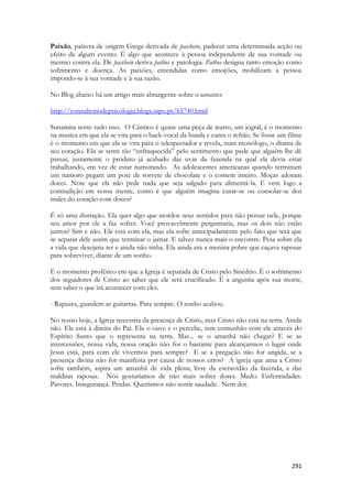 291 
Paixão, palavra de origem Grega derivada de paschein, padecer uma determinada acção ou efeito de algum evento. É algo que acontece à pessoa independente de sua vontade ou mesmo contra ela. De paschein deriva pathos e patologia. Pathos designa tanto emoção como sofrimento e doença. As paixões, entendidas como emoções, mobilizam a pessoa impondo-se à sua vontade e à sua razão. 
No Blog abaixo há um artigo mais abrangente sobre o assunto: 
http://consultoriodepsicologia.blogs.sapo.pt/65740.html 
Sunamita sente tudo isso. O Cântico é quase uma peça de teatro, um jogral, é o momento na musica em que ela se vira para o back-vocal da banda e canta o refrão. Se fosse um filme é o momento em que ela se vira para o telespectador e revela, num monólogo, o drama de seu coração. Ela se sente tão “enfraquecida” pelo sentimento que pede que alguém lhe dê passas, justamente o produto já acabado das uvas da fazenda na qual ela devia estar trabalhando, em vez de estar namorando. As adolescentes americanas quando terminam um namoro pegam um pote de sorvete de chocolate e o comem inteiro. Moças adoram doces. Note que ela não pede nada que seja salgado para alimentá-la. E vem logo a contradição em nossa mente, como é que alguém imagina curar-se ou consolar-se dos males do coração com doces? 
É só uma distração. Ela quer algo que atordoe seus sentidos para não pensar nele, porque seu amor por ele a faz sofrer. Você provavelmente perguntaria, mas os dois não estão juntos? Sim e não. Ele está com ela, mas ela sofre antecipadamente pelo fato que terá que se separar dele assim que terminar o jantar. E talvez nunca mais o encontre. Pesa sobre ela a vida que desejaria ter e ainda não tinha. Ela ainda era a menina pobre que caçava raposas para sobreviver, diante de um sonho. 
É o momento profético em que a Igreja é separada de Cristo pelo Sinédrio. É o sofrimento dos seguidores de Cristo ao saber que ele será crucificado. É a angustia após sua morte, sem saber o que irá acontecer com eles. 
- Rapazes, guardem as guitarras. Para sempre. O sonho acabou. 
No nosso hoje, a Igreja necessita da presença de Cristo, mas Cristo não está na terra. Ainda não. Ele está à direita do Pai. Ela o ouve e o percebe, tem comunhão com ele através do Espírito Santo que o representa na terra. Mas... se o amanhã não chegar? E se as intercessões, nossa vida, nossa oração não for o bastante para alcançarmos o lugar onde Jesus está, para com ele vivermos para sempre? E se a pregação não for ungida, se a presença divina não for manifesta por causa de nossos erros? A igreja que ama a Cristo sofre também, aspira um amanhã de vida plena; livre da escravidão da fazenda, e das malditas raposas. Nós gostaríamos de não mais sofrer dores. Medo. Enfermidades. Pavores. Insegurança. Perdas. Queríamos não sentir saudade. Nem dor. 
 