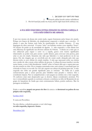 292 
1. 2:6שׂמאלו תחת לראשׁי וימינו תחבקני׃ 
2. Semolo takhat leroshi vimino tekhabkeni: 
3. His left hand [is] under my head, and his right hand doth embrace me. 
E por isso mesmo ela deseja não sentir medo, segura fortemente pelos braços do amado. Porque nos braços de Salomão, ela simplesmente esquecerá o mundo que a envolve. O abraço é uma das formas mais belas da manifestação do carinho humano. É uma linguagem de afeto universal. O termo “mão” em hebraico muitas vezes significa “força”. Ou alcance do poder ou da autoridade de alguém. A mão esquerda e a mão direita tem uma diferença de significado nas diversas culturas do Oriente. A direita era a mão que os reis utilizavam para erguer o cetro ou a espada, gestos com muitos significados relacionados ao poder real, para acenar e pedir silencio, para convocar uma pessoa, para selar os atos do estado. Sunamita não sabe que Salomão é o mais poderoso rei de sua época. Ela não imagina que ao envolvida por ele estará sendo abraçada pela mão que decreta todos os atos oficiais do estado israelita. A mão que repousará sobre sua cintura tem o poder de vida e morte sobre milhões de pessoas. A cabeça da moça israelita é envolta numa manta, a cena é dela literalmente ‘caindo’ sobre os braços dele que a segura para que ela não estatele no chão. Ela se imagina sustentada como uma criança é sustentada para ser colocada no berço ou na rede. Se você não segurar sua cabeça ela penderá para trás. A mão esquerda não tinha um grande significado para os orientais. Na Índia ela é usada exclusivamente para o asseio pessoal, para trabalhos mais pesados e rústicos. Eles a consideram impura. Não se cumprimentam e nem pegam na comida com a mão esquerda. Os canhotos eram mais desprezados que os destros. Quase considerados anormais. Por isso é extraordinário quando as escrituras colocam a existência na tribo de Benjamim de um grupo de lançadores de funda que eram extremamente hábeis, porém canhotos. Mas há passagens reveladoras: 
Então o sacerdote pegará um pouco de óleo da caneca e o derramará na palma da sua própria mão esquerda, 
Levítico 14:15 
E outra em Provérbios 
Na mão direita, a sabedoria garante a você vida longa; na mão esquerda, riquezas e honra. 
Provérbios 3:16 
 