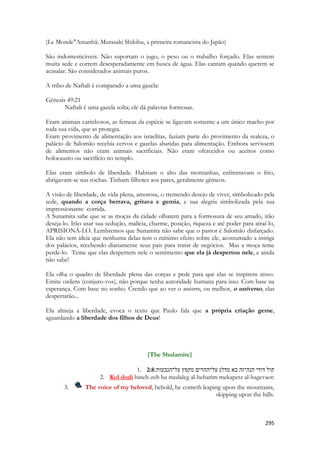 295 
(Le Monde"Amanhã: Murasaki Shikibu, a primeira romancista do Japão) 
São indomesticáveis. Não suportam o jugo, o peso ou o trabalho forçado. Elas sentem muita sede e correm desesperadamente em busca de água. Elas cantam quando querem se acasalar. São considerados animais puros. 
A tribo de Naftali é comparado a uma gazela: 
Gênesis 49:21 
Naftali é uma gazela solta; ele dá palavras formosas. 
Eram animais carinhosos, as femeas da espécie se ligavam somente a um único macho por toda sua vida, que as protegia. 
Eram provimento de alimentação aos israelitas, faziam parte do provimento da realeza, o palácio de Salomão recebia cervos e gazelas abatidas para alimentação. Embora servissem de alimentos não eram animais sacrificiais. Não eram oferecidos ou aceitos como holocausto ou sacrifício no templo. 
Elas eram símbolo de liberdade. Habitam o alto das montanhas, enfrentavam o frio, abrigavam-se nas rochas. Tinham filhotes aos pares, geralmente gêmeos. 
A visão de liberdade, de vida plena, amorosa, o tremendo desejo de viver, simbolizado pela sede, quando a corça berrava, gritava e gemia, e sua alegria simbolizada pela sua impressionante corrida. 
A Sunamita sabe que se as moças da cidade olharem para a formosura de seu amado, irão deseja-lo. Irão usar sua sedução, malícia, charme, posição, riqueza e até poder para atraí-lo, APRISIONÁ-LO. Lembremos que Sunamita não sabe que o pastor é Salomão disfarçado. Ela não tem ideia que nenhuma delas tem o mínimo efeito sobre ele, acostumado a intriga dos palácios, recebendo diariamente seus pais para tratar de negócios. Mas a moça teme perde-lo. Teme que elas despertem nele o sentimento que ela já despertou nele, e ainda não sabe! 
Ela olha o quadro de liberdade plena das corças e pede para que elas se inspirem nisso. Emite ordens (conjuro-vos), não porque tenha autoridade humana para isso. Com base na esperança. Com base no sonho. Crendo que ao ver o unicervo, ou melhor, o universo, elas despertarão... 
Ela almeja a liberdade, evoca o texto que Paulo fala que a própria criação geme, aguardando a liberdade dos filhos de Deus! 
{The Shulamite} 
1. 2:8קול דודי הנה־זה בא מדלג על־ההרים מקפץ על־הגבעות׃ 
2. Kol dodi hineh-zeh ba medaleg al-heharim mekapetz al-hagevaot: 
3. The voice of my beloved, behold, he cometh leaping upon the mountains, skipping upon the hills. 
 