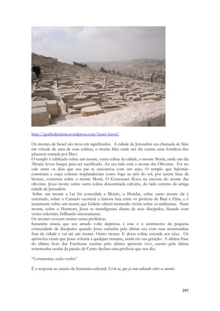 297 
http://graftedinelena.wordpress.com/israel-travel/ 
Os montes de Israel são ricos em significados. A cidade de Jerusalém era chamada de Sião em virtude de uma de suas colinas, o monte Sião onde um dia existiu uma fortaleza dos jebuzeus tomada por Davi. 
O templo é edificado sobre um monte, outra colina da cidade, o monte Moriá, onde um dia Abraão levou Isaque para ser sacrificado. Ao seu lado está o monte das Oliveiras. Foi no vale entre os dois que seu pai se encontrou com um anjo. O templo que Salomão construíra e cujas colunas resplandeciam como fogo ao pôr do sol, por serem feias de bronze, construiu sobre o monte Moriá. O Getsemani ficava na encosta do monte das oliveiras. Jesus morre sobre outra colina denominada calvário, do lado externo da antiga cidade de Jerusalém. 
Sobre um monte a Lei foi concedida a Moisés, o Horebe, sobre outro monte ele é enterrado, sobre o Carmelo ocorrerá a famosa luta entre os profetas de Baal e Elias, e é justamente sobre um monte que Gideão obterá tremenda vitória sobre os midianitas. Num monte, sobre o Hermom, Jesus se transfigurará diante de seus discípulos, ficando com vestes celestiais, brilhando intensamente. 
Os montes evocam muitas cenas proféticas. 
Sunamita anseia que seu amado volte depressa, e esse é o sentimento da pequena comunidade de discípulos quando Jesus caminha pela última vez com suas testemunhas fora da cidade e vai até um monte. Outro monte. E dessa colina ascende aos céus. Os apóstolos criam que Jesus voltaria a qualquer instante, ainda em sua geração. A última frase do último livro das Escrituras escritas pelo último apóstolo vivo, escrito pela última testemunha ocular da paixão de Cristo declara uma profecia que nos diz: 
“Certamente, cedo venho” 
É a resposta ao anseio da Sunamita celestial. Ei-lo aí, que já vem saltando sobre os montes. 
 