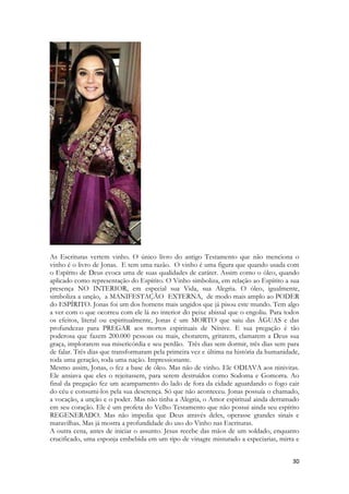 30 
As Escrituras vertem vinho. O único livro do antigo Testamento que não menciona o vinho é o livro de Jonas. E tem uma razão. O vinho é uma figura que quando usada com o Espírito de Deus evoca uma de suas qualidades de caráter. Assim como o óleo, quando aplicado como representação do Espírito. O Vinho simboliza, em relação ao Espírito a sua presença NO INTERIOR, em especial sua Vida, sua Alegria. O óleo, igualmente, simboliza a unção, a MANIFESTAÇÃO EXTERNA, de modo mais amplo ao PODER do ESPÍRITO. Jonas foi um dos homens mais ungidos que já pisou este mundo. Tem algo a ver com o que ocorreu com ele lá no interior do peixe abissal que o engoliu. Para todos os efeitos, literal ou espiritualmente, Jonas é um MORTO que saiu das ÁGUAS e das profundezas para PREGAR aos mortos espirituais de Nínive. E sua pregação é tão poderosa que fazem 200.000 pessoas ou mais, chorarem, gritarem, clamarem a Deus sua graça, implorarem sua misericórdia e seu perdão. Três dias sem dormir, três dias sem para de falar. Três dias que transformaram pela primeira vez e última na história da humanidade, toda uma geração, toda uma nação. Impressionante. 
Mesmo assim, Jonas, o fez a base de óleo. Mas não de vinho. Ele ODIAVA aos ninivitas. Ele ansiava que eles o rejeitassem, para serem destruídos como Sodoma e Gomorra. Ao final da pregação fez um acampamento do lado de fora da cidade aguardando o fogo cair do céu e consumi-los pela sua descrença. Só que não aconteceu. Jonas possuía o chamado, a vocação, a unção e o poder. Mas não tinha a Alegria, o Amor espiritual ainda derramado em seu coração. Ele é um profeta do Velho Testamento que não possui ainda seu espírito REGENERADO. Mas não impedia que Deus através deles, operasse grandes sinais e maravilhas. Mas já mostra a profundidade do uso do Vinho nas Escrituras. 
A outra cena, antes de iniciar o assunto. Jesus recebe das mãos de um soldado, enquanto crucificado, uma esponja embebida em um tipo de vinagre misturado a especiarias, mirra e  