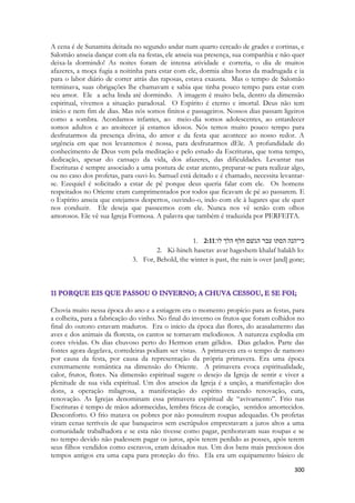 300 
A cena é de Sunamita deitada no segundo andar num quarto cercado de grades e cortinas, e Salomão anseia dançar com ela na festas, ele anseia sua presença, sua companhia e não quer deixa-la dormindo! As noites foram de intensa atividade e correria, o dia de muitos afazeres, a moça fugia a noitinha para estar com ele, dormia altas horas da madrugada e ia para o labor diário de correr atrás das raposas, estava exausta. Mas o tempo de Salomão terminava, suas obrigações lhe chamavam e sabia que tinha pouco tempo para estar com seu amor. Ele a acha linda até dormindo. A imagem é muito bela, dentro da dimensão espiritual, vivemos a situação paradoxal. O Espírito é eterno e imortal. Deus não tem início e nem fim de dias. Mas nós somos finitos e passageiros. Nossos dias passam ligeiros como a sombra. Acordamos infantes, ao meio-dia somos adolescentes, ao entardecer somos adultos e ao anoitecer já estamos idosos. Nós temos muito pouco tempo para desfrutarmos da presença divina, do amor e da festa que acontece ao nosso redor. A urgência em que nos levantemos é nossa, para desfrutarmos dEle. A profundidade do conhecimento de Deus vem pela meditação e pelo estudo da Escrituras, que toma tempo, dedicação, apesar do cansaço da vida, dos afazeres, das dificuldades. Levantar nas Escrituras é sempre associado a uma postura de estar atento, preparar-se para realizar algo, ou no caso dos profetas, para ouvi-lo. Samuel está deitado e é chamado, necessita levantar- se. Ezequiel é solicitado a estar de pé porque deus queria falar com ele. Os homens respeitados no Oriente eram cumprimentados por todos que ficavam de pé ao passarem. E o Espírito anseia que estejamos despertos, ouvindo-o, indo com ele à lugares que ele quer nos conduzir. Ele deseja que passeemos com ele. Nunca nos vê senão com olhos amorosos. Ele vê sua Igreja Formosa. A palavra que também é traduzida por PERFEITA. 
1. 2:11כי־הנה הסתו עבר הגשׁם חלף הלך לו׃ 
2. Ki-hineh hasetav avar hageshem khalaf halakh lo: 
3. For, Behold, the winter is past, the rain is over [and] gone; 
Chovia muito nessa época do ano e a estiagem era o momento propício para as festas, para a colheita, para a fabricação do vinho. No final do inverno os frutos que foram colhidos no final do outono estavam maduros. Era o início da época das flores, do acasalamento das aves e dos animais da floresta, os cantos se tornavam melodiosos. A natureza explodia em cores vívidas. Os dias chuvoso perto do Hermon eram gélidos. Dias gelados. Parte das fontes agora degelava, corredeiras podiam ser vistas. A primavera era o tempo de namoro por causa da festa, por causa da representação da própria primavera. Era uma época extremamente romântica na dimensão do Oriente. A primavera evoca espiritualidade, calor, frutos, flores. Na dimensão espiritual sugere o desejo da Igreja de sentir e viver a plenitude de sua vida espiritual. Um dos anseios da Igreja é a unção, a manifestação dos dons, a operação milagrosa, a manifestação do espírito trazendo renovação, cura, renovação. As Igrejas denominam essa primavera espiritual de “avivamento”. Frio nas Escrituras é tempo de mãos adormecidas, lembra frieza de coração, sentidos amortecidos. Desconforto. O frio matava os pobres por não possuírem roupas adequadas. Os profetas viram cenas terríveis de que banqueiros sem escrúpulos emprestavam a juros altos a uma comunidade trabalhadora e se esta não tivesse como pagar, penhoravam suas roupas e se no tempo devido não pudessem pagar os juros, após terem perdido as posses, após terem seus filhos vendidos como escravos, eram deixados nus. Um dos bens mais preciosos dos tempos antigos era uma capa para proteção do frio. Ela era um equipamento básico de  