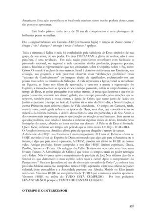 302 
Americano. Esta ação especificava o local onde nenhum outro macho poderia descer, nem tão pouco se aproximar. 
Este lindo pássaro tinha cerca de 20 cm de comprimento e uma plumagem de brilhantes penas vermelhas. 
Diz o original hebraico em Cantares 2:12 [`eit hazamir higía] = tempo do Zamir cantar / chegar / vir / alcançar / ationgir / tocar / infectar / apalpar. 
Toda a natureza é lúdica e nela foi estabelecido pela sabedoria de Deus símbolos de sua graça, de seu amor, de seu poder. Os céus DECLARAM a glória do senhor, não é uma paráfrase, é uma revelação. Em cada nação poderíamos reconhecer com facilidade o passaredo nacional, ou regional e nele encontrar símiles profundas, pequenas poesias, contos, histórias e representações que nos ensinariam sobre O espírito, sobre o Pai, sobre Cristo. O mundo é repleto de suas marcas. Israel é descrito vividamente nas Escrituras, sua ecologia, sua geografia e nele podemos observar essas “declarações proféticas” essas “palavras de Conhecimento” ou imagens cheias de significados, esclarecendo-nos um pouco mais sobre os mistérios da Salvação. A vide representa a Igreja, Israel se reconhece na Figueira, as flores nos falam de renovação, e vem-nos a mente a regeneração do Espírito, a transição entre as épocas evoca o tempo passando, reflete o tempo humano, e o tempo de Deus, as coisas passageiras e as coisas eternas. A moça que desperta e que viu de perto o inverno, sentindo seu abraço gelado, viu o tempo passando pelas estações que se repetem, também para a moça eterna, a Igreja de Cristo, que nasce junto de Adão, no Jardim e percorre o tempo ao lado do Espírito até o raiar do Novo dia, a Nova Criação, a eterna Primavera num universo pleno de Vida abundante. O tempo em Cantares, tarde, manhã, noite, madrugada refletem as épocas de Deus, seus dias, que coincidem com os milênios da história humana, e dentro dessa história uma em particular, a do Seu Amor, a dos eventos mais importantes para o seu coração em relação ao ser humano. Sem entrar na questão profética, esse estudo é limitado a enfatizar algumas visões do texto, limitado pelas limitações do autor, cabendo ao leitor meditar nas demais. A Palavra de Deus é ilimitada. Quero focar, enfatizar um tempo, um período que o texto evoca. O HOJE. O AGORA. 
O Amado convoca sua Amada e afirma para ela que era chegado o tempo de cantar. 
A dimensão do HOJE nas Escrituras é muito importante. O Livro de Hebreus afirma se HOJE ouvirdes a voz do Espirito de Deus; mostrando que algo que para o Sunamita era o futuro, e algo que para nós é o passado, A CRUZ, produz um efeito no HOJE de nossas vidas. Antigas profecias foram cumpridas e nos dão HOJE direitos espirituais, Graça, Perdão, Acesso ao Trono. Os milagres do Velho Testamento ocorrerão com base num Evento Futuro. A Ressurreição de Cristo é que selou os tempos, mais eu poder retroagia até o Éden. Nós vivemos após o cumprimento da profecia de Joel, Nos últimos dias diz o Senhor eis que derramarei o meu espírito sobre toda a carne! Após o cumprimento do Pentecostes “ Ficai em Jerusalém até que do alto sejais revestidos de Poder”, e embora haja profecias bíblicas ainda não cumpridas, temos HOJE operando sobre nós esferas de poder celestial, dons concedidos e a Autoridade presente que Abraão, Moisés ou Elias jamais sonharam. Vivemos HOJE no cumprimento de TUDO que a natureza israelita apontava. Vivemos HOJE na esfera do TUDO ESTÁ CUMPRIDO. Por isso podemos LEVANTAR-NOS porque o TEMPO DE CANTAR CHEGOU. 
O TEMPO E O INTERCESSOR 
 