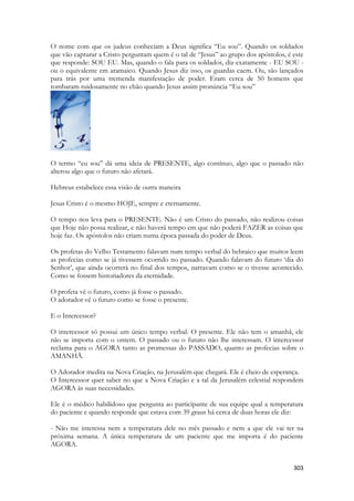 303 
O nome com que os judeus conheciam a Deus significa “Eu sou”. Quando os soldados que vão capturar a Cristo perguntam quem é o tal de “Jesus” ao grupo dos apóstolos, é este que responde: SOU EU. Mas, quando o fala para os soldados, diz exatamente - EU SOU - ou o equivalente em aramaico. Quando Jesus diz isso, os guardas caem. Ou, são lançados para trás por uma tremenda manifestação de poder. Eram cerca de 50 homens que tombaram ruidosamente no chão quando Jesus assim pronúncia “Eu sou” 
O termo “eu sou” dá uma ideia de PRESENTE, algo contínuo, algo que o passado não alterou algo que o futuro não afetará. 
Hebreus estabelece essa visão de outra maneira 
Jesus Cristo é o mesmo HOJE, sempre e eternamente. 
O tempo nos leva para o PRESENTE. Não é um Cristo do passado, não realizou coisas que Hoje não possa realizar, e não haverá tempo em que não poderá FAZER as coisas que hoje faz. Os apóstolos não criam numa época passada do poder de Deus. 
Os profetas do Velho Testamento falavam num tempo verbal do hebraico que muitos leem as profecias como se já tivessem ocorrido no passado. Quando falavam do futuro ‘dia do Senhor’, que ainda ocorrerá no final dos tempos, narravam como se o tivesse acontecido. Como se fossem historiadores da eternidade. 
O profeta vê o futuro, como já fosse o passado. 
O adorador vê o futuro como se fosse o presente. 
E o Intercessor? 
O intercessor só possui um único tempo verbal. O presente. Ele não tem o amanhã, ele não se importa com o ontem. O passado ou o futuro não lhe interessam. O intercessor reclama para o AGORA tanto as promessas do PASSADO, quanto as profecias sobre o AMANHÃ. 
O Adorador medita na Nova Criação, na Jerusalém que chegará. Ele é cheio de esperança. 
O Intercessor quer saber no que a Nova Criação e a tal da Jerusalém celestial respondem AGORA às suas necessidades. 
Ele é o médico habilidoso que pergunta ao participante de sua equipe qual a temperatura do paciente e quando responde que estava com 39 graus há cerca de duas horas ele diz: 
- Não me interessa nem a temperatura dele no mês passado e nem a que ele vai ter na próxima semana. A única temperatura de um paciente que me importa é do paciente AGORA. 
 