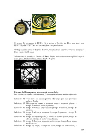 304 
O tempo do intercessor é HOJE. Ele é como o Espírito de Deus que quer uma RESPOSTA IMEDIATA a sua convocação ao arrependimento, 
“Se hoje ouvirdes a voz do Espírito de Deus, não endureçais a cerviz dos vossos corações” 
Diz o escritor de Hebreus. 
O intercessor é nascido do Espírito de Deus. Possui a mesma natureza espiritual daquele que o gerou. Ele necessita de uma RESPOSTA agora. 
O tempo de Deus para um intercessor é sempre hoje. 
Para o intercessor todos os instantes de Eclesiastes ocorrem no mesmo momento. 
Eclesiastes 3:1 Tudo tem a sua ocasião própria, e há tempo para todo propósito debaixo do céu. Eclesiastes 3:2 Há tempo de nascer, e tempo de morrer; tempo de plantar, e tempo de arrancar o que se plantou; Eclesiastes 3:3 tempo de matar, e tempo de curar; tempo de derribar, e tempo de edificar; Eclesiastes 3:4 tempo de chorar, e tempo de rir; tempo de prantear, e tempo de dançar; Eclesiastes 3:5 tempo de espalhar pedras, e tempo de ajuntar pedras; tempo de abraçar, e tempo de abster-se de abraçar; Eclesiastes 3:6 tempo de buscar, e tempo de perder; tempo de guardar, e tempo de deitar fora; Eclesiastes 3:7 tempo de rasgar, e tempo de coser; tempo de estar calado, e  