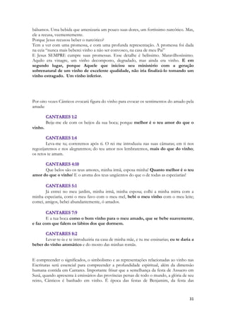 31 
bálsamos. Uma bebida que amenizaria um pouco suas dores, um fortíssimo narcótico. Mas, ele a recusa, veementemente. 
Porque Jesus recusou beber o narcótico? 
Tem a ver com uma promessa, e com uma profunda representação. A promessa foi dada na ceia “nunca mais beberei vinho a não ser convosco, na casa de meu Pai” 
E Jesus SEMPRE cumpre suas promessas. Esse detalhe é belíssimo. Maravilhosíssimo. Aquilo era vinagre, um vinho decomposto, degradado, mas ainda era vinho. E em segundo lugar, porque Aquele que iniciou seu ministério com a geração sobrenatural de um vinho de excelente qualidade, não iria finalizá-lo tomando um vinho estragado. Um vinho inferior. 
Por oito vezes Cânticos evocará figura do vinho para evocar os sentimentos do amado pela amada: 
Beije-me ele com os beijos da sua boca; porque melhor é o teu amor do que o vinho. 
Leva-me tu; correremos após ti. O rei me introduziu nas suas câmaras; em ti nos regozijaremos e nos alegraremos; do teu amor nos lembraremos, mais do que do vinho; os retos te amam. 
Que belos são os teus amores, minha irmã, esposa minha! Quanto melhor é o teu amor do que o vinho! E o aroma dos teus ungüentos do que o de todas as especiarias! 
Já entrei no meu jardim, minha irmã, minha esposa; colhi a minha mirra com a minha especiaria, comi o meu favo com o meu mel, bebi o meu vinho com o meu leite; comei, amigos, bebei abundantemente, ó amados. 
E a tua boca como o bom vinho para o meu amado, que se bebe suavemente, e faz com que falem os lábios dos que dormem. 
Levar-te-ia e te introduziria na casa de minha mãe, e tu me ensinarias; eu te daria a beber do vinho aromático e do mosto das minhas romãs. 
E compreender o significados, o simbolismo e as representações relacionadas ao vinho nas Escrituras será essencial para compreender a profundidade espiritual, além da dimensão humana contida em Cantares. Importante frisar que a semelhança da festa de Assuero em Susã, quando apresenta à emissários das províncias persas de todo o mundo, a glória de seu reino, Cânticos é banhado em vinho. É época das festas de Benjamim, da festa das  