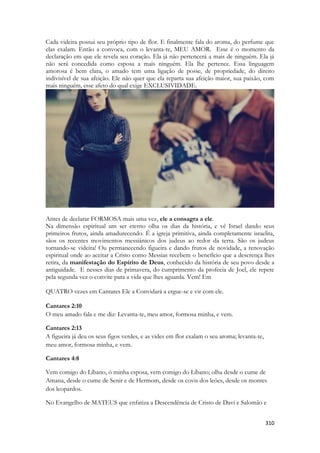 310 
Cada videira possui seu próprio tipo de flor. E finalmente fala do aroma, do perfume que elas exalam. Então a convoca, com o levanta-te, MEU AMOR. Esse é o momento da declaração em que ele revela seu coração. Ela já não pertencerá a mais de ninguém. Ela já não será concedida como esposa a mais ninguém. Ela lhe pertence. Essa linguagem amorosa é bem clara, o amado tem uma ligação de posse, de propriedade, do direito indivisível de sua afeição. Ele não quer que ela reparta sua afeição maior, sua paixão, com mais ninguém, esse afeto do qual exige EXCLUSIVIDADE. 
Antes de declarar FORMOSA mais uma vez, ele a consagra a ele. 
Na dimensão espiritual um ser eterno olha os dias da história, e vê Israel dando seus primeiros frutos, ainda amadurecendo. É a igreja primitiva, ainda completamente israelita, sãos os recentes movimentos messiânicos dos judeus ao redor da terra. São os judeus tornando-se videira! Ou permanecendo figueira e dando frutos de novidade, a renovação espiritual onde ao aceitar a Cristo como Messias recebem o benefício que a descrença lhes retira, da manifestação do Espírito de Deus, conhecido da história de seu povo desde a antiguidade. E nesses dias de primavera, do cumprimento da profecia de Joel, ele repete pela segunda vez o convite para a vida que lhes aguarda. Vem! Em 
QUATRO vezes em Cantares Ele a Convidará a ergue-se e vir com ele. 
Cantares 2:10 O meu amado fala e me diz: Levanta-te, meu amor, formosa minha, e vem. 
Cantares 2:13 A figueira já deu os seus figos verdes, e as vides em flor exalam o seu aroma; levanta-te, meu amor, formosa minha, e vem. 
Cantares 4:8 
Vem comigo do Líbano, ó minha esposa, vem comigo do Líbano; olha desde o cume de Amana, desde o cume de Senir e de Hermom, desde os covis dos leöes, desde os montes dos leopardos. 
No Evangelho de MATEUS que enfatiza a Descendência de Cristo de Davi e Salomão e  