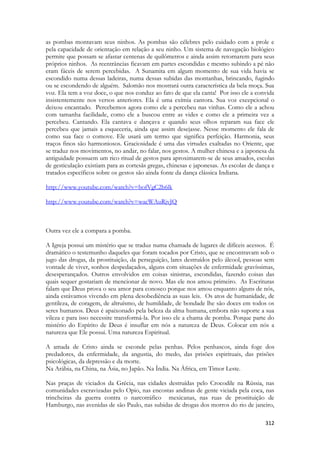 312 
as pombas montavam seus ninhos. As pombas são célebres pelo cuidado com a prole e pela capacidade de orientação em relação a seu ninho. Um sistema de navegação biológico permite que possam se afastar centenas de quilômetros e ainda assim retornarem para seus próprios ninhos. As reentrâncias ficavam em partes escondidas e mesmo subindo a pé não eram fáceis de serem percebidas. A Sunamita em algum momento de sua vida havia se escondido numa dessas ladeiras, numa dessas subidas das montanhas, brincando, fugindo ou se escondendo de alguém. Salomão nos mostrará outra característica da bela moça. Sua voz. Ela tem a voz doce, o que nos conduz ao fato de que ela canta! Por isso ele a convida insistentemente nos versos anteriores. Ela é uma exímia cantora. Sua voz excepcional o deixou encantado. Percebemos agora como ele a percebeu nas vinhas. Como ele a achou com tamanha facilidade, como ele a buscou entre as vides e como ele a primeira vez a percebeu. Cantando. Ela cantava e dançava e quando seus olhos reparam sua face ele percebeu que jamais a esqueceria, ainda que assim desejasse. Nesse momento ele fala de como sua face o comove. Ele usará um termo que significa perfeição. Harmonia, seus traços finos são harmoniosos. Graciosidade é uma das virtudes exaltadas no Oriente, que se traduz nos movimentos, no andar, no falar, nos gestos. A mulher chinesa e a japonesa da antiguidade possuem um rico ritual de gestos para aproximarem-se de seus amados, escolas de gesticulação existiam para as cortesãs gregas, chinesas e japonesas. As escolas de dança e tratados específicos sobre os gestos são ainda fonte da dança clássica Indiana. 
http://www.youtube.com/watch?v=bofVgC2b6lk 
http://www.youtube.com/watch?v=wacWAuRjvJQ 
Outra vez ele a compara a pomba. 
A Igreja possui um mistério que se traduz numa chamada de lugares de difíceis acessos. É dramático o testemunho daqueles que foram tocados por Cristo, que se encontravam sob o jugo das drogas, da prostituição, da perseguição, lares destruídos pelo álcool, pessoas sem vontade de viver, sonhos despedaçados, alguns com situações de enfermidade gravíssimas, desesperançados. Outros envolvidos em coisas sinistras, escondidas, fazendo coisas das quais sequer gostariam de mencionar de novo. Mas ele nos amou primeiro. As Escrituras falam que Deus prova o seu amor para conosco porque nos amou enquanto alguns de nós, ainda estávamos vivendo em plena desobediência as suas leis. Os atos de humanidade, de gentileza, de coragem, de altruísmo, de humildade, de bondade lhe são doces em todos os seres humanos. Deus é apaixonado pela beleza da alma humana, embora não suporte a sua vileza e para isso necessite transformá-la. Por isso ele a chama de pomba. Porque parte do mistério do Espírito de Deus é insuflar em nós a natureza de Deus. Colocar em nós a natureza que Ele possui. Uma natureza Espiritual. 
A amada de Cristo ainda se esconde pelas penhas. Pelos penhascos, ainda foge dos predadores, da enfermidade, da angustia, do medo, das prisões espirituais, das prisões psicológicas, da depressão e da morte. 
Na Arábia, na China, na Ásia, no Japão. Na Índia. Na África, em Timor Leste. 
Nas praças de viciados da Grécia, nas cidades destruídas pelo Crocodile na Rússia, nas comunidades escravizadas pelo Opio, nas encostas andinas de gente viciada pela coca, nas trincheiras da guerra contra o narcotráfico mexicanas, nas ruas de prostituição de Hamburgo, nas avenidas de são Paulo, nas subidas de drogas dos morros do rio de janeiro,  