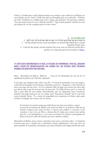 319 
Cristo é o Amado para o qual a Igreja entregou seu coração e que confia em sua Palavra, no seu Cuidado, em seu Amor. Confia nele para ser Protegida, para ser conduzida. A Palavra de Cristo formaliza seu cuidado para com a Igreja, sua proteção. Sua presença continua. “Eis que estarei convosco até o final dos séculos”. “Não temais pequeno rebanho de meu pai, porque de vós ele se agradou para vos dar o reino.” 
1. {to her Beloved} 
2. 2:17 עד שׁיפוח היום ונסו הצללים סב דמה־לך דודי לצבי או לעפר האילים על־הרי בתר׃ 
3. Ad sheyafuakh hayom venasu hatzelalim sov demeh-lekha Dodi litzvi o leofer haayalim al-harei vater: 
4. Until the day breaks, and the shadows flee away, turn, my beloved, and be like a gazelle or a young stag upon the mountains of Beter. 
Beter - Montanhas de Beth´er. (Beth´Er - Casa de Er) Montanhas da casa de Er...O significado da palavra em é Divisão. Separação 
É um lugar que ninguém sabe onde é que fica. O nome da montanha evoca um antigo e conhecido personagem das Escrituras, conhecido como Er. Chegamos a outra história de amor, uma que não deu certo... Er foi o primeiro filho de Judá, que morreu por fazer algo que não se sabe o que foi, mas que não era boa coisa. Er é filho de Sua pois é...o nome da mãe é Sua) filha de um cananeu desconhecido, que foi desposada num "casamento forçado" por Judá, Judá por sua vez realiza outro "casamento forçado" de Er com uma moça chamada Tamar. É a versão da antiguidade dos casamentos da Índia, onde quem escolhe os cônjuges são os pais e não os noivos. 
E aconteceu no mesmo tempo que Judá desceu de entre seus irmãos e entrou 
na casa de um homem de Adulão, cujo nome era Hira, E viu Judá ali a filha de um homem cananeu, cujo nome era Sua; e tomou-a por mulher, e a possuiu. E ela concebeu e deu à luz um filho, e chamou-lhe Er. Judá, pois, tomou uma mulher para Er, o seu primogênito, e o seu nome era Tamar. Er, porém, o primogênito de Judá, era mau aos olhos do Senhor, por isso o Senhor o matou. 
Montanhas de Bether, creio, trazem a memória essas cenas, a um leitor judeu. A Amada de Cantares quer que o Amado que se distanciou retorne rapidamente, veloz que nem um gamo pulando as montanhas, montanhas cujo nome lembram uma trágica história de amor  