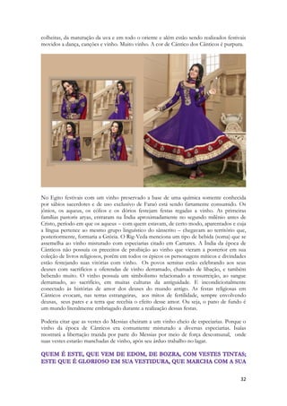 32 
colheitas, da maturação da uva e em todo o oriente e além estão sendo realizados festivais movidos a dança, canções e vinho. Muito vinho. A cor de Cântico dos Cânticos é purpura. 
No Egito festivais com um vinho preservado a base de uma química somente conhecida por sábios sacerdotes e de uso exclusivo de Faraó está sendo fartamente consumido. Os jônios, os aqueus, os eólios e os dórios festejam festas regadas a vinho. As primeiras famílias pastoris aryas, entraram na Índia aproximadamente no segundo milênio antes de Cristo, período em que os aqueus – com quem estavam, de certo modo, aparentados e cuja a língua pertence ao mesmo grupo linguístico do sânscrito – chegavam ao território que, posteriormente, formaria a Grécia. O Rig-Veda menciona um tipo de bebida (soma) que se assemelha ao vinho misturado com especiarias citado em Cantares. A Índia da época de Cânticos não possuía os preceitos de proibição ao vinho que vieram a posterior em sua coleção de livros religiosos, porém em todos os épicos os personagens míticos e divindades estão festejando suas vitórias com vinho. Os povos semitas estão celebrando aos seus deuses com sacrifícios e oferendas de vinho derramado, chamado de libação, e também bebendo muito. O vinho possuía um simbolismo relacionado a ressurreição, ao sangue derramado, ao sacrifício, em muitas culturas da antiguidade. E incondicionalmente conectado às histórias de amor dos deuses do mundo antigo. As festas religiosas em Cânticos evocam, nas terras estrangeiras, aos mitos de fertilidade, sempre envolvendo deusas, seus pares e a terra que recebia o efeito desse amor. Ou seja, o pano de fundo é um mundo literalmente embriagado durante a realização dessas festas. 
Poderia citar que as vestes do Messias cheiram a um vinho cheio de especiarias. Porque o vinho da época de Cânticos era comumente misturado a diversas especiarias. Isaías mostrará a libertação trazida por parte do Messias por meio de força descomunal, onde suas vestes estarão manchadas de vinho, após seu árduo trabalho no lagar.  