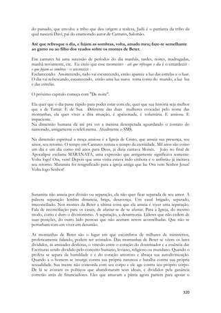 320 
do passado, que envolve a tribo que deu origem a realeza, Judá é o patriarca da tribo da qual nascerá Davi, pai do enamorado autor de Cantares, Salomão. 
Até que refresque o dia, e fujam as sombras, volta, amado meu; faze-te semelhante 
ao gamo ou ao filho dos veados sobre os montes de Beter. 
Em cantares há uma sucessão de períodos do dia manhãs, tardes, noites, madrugadas, manhã novamente, etc. Eu creio que esse momento - até que refresque o dia é o entardecer - e que fujam as sombras - o anoitecer - 
Esclarecendo: Anoitecendo, tudo vai escurecendo, então aparece a luz das estrelas e o luar. O dia vai refrescando, escurecendo, então uma luz suave toma conta do mundo, a luz lua e das estrelas. 
O próximo capitulo começa com "De noite". 
Ela quer que o dia passe rápido para poder estar com ele, quer que sua história seja melhor que a de Tamar. E de Sua. Diferente das duas mulheres evocadas pelo nome das montanhas, ela quer viver a dita situação, é apaixonada, é voluntária. E ansiosa. E impaciente. 
Na dimensão humana dá até pra ver a menina desesperada aguardando o contato do namorado, antigamente o telefonema. Atualmente o SMS. 
Na dimensão espiritual a moça ansiosa é a Igreja de Cristo, que anseia sua presença, seu amor, seu retorno. O tempo em Cantares retrata o tempo da eternidade. Mil anos são como um dia e um dia como mil anos para Deus, já dizia cantava Moisés. João no final de Apocalipse exclama MARANATA, uma expressão que antigamente significava somente: Volta logo! Ora, vem! Depois que uma visita estava indo embora e o anfitrião já incitava seu retorno. Maranata foi resignificado para a igreja antiga que lia: Ora vem Senhor Jesus! Volta logo Senhor! 
Sunamita não anseia por divisão ou separação, ela não quer ficar separada de seu amor. A palavra separação lembra distancia, briga, desavença. Um casal brigado, separado, irreconciliado. Nos montes da Beter a ultima coisa que ela anseia é viver uma separação. Fala de reconciliação para os casais, de afastar-se de se afastar. Para a Igreja, do mesmo modo, como é duro o divisionismo. A separação, a desarmonia. Líderes que não cedem de suas posições, do outro lado pessoas que não aceitam serem aconselhadas. Que não se perturbam com em viver em desunião. 
As montanhas de Beter são o lugar em que escombros de milhares de ministérios, profeticamente falando, podem ser avistados. Das montanhas de Beter se vêem os lares divididos, as amizades desfeitas, o vínculo entre o coração do doutrinador e a essência das Escrituras sendo dividido pelo conceito humano, leviano, religioso ou mundano. Quando o profeta se separa da humildade e c do coração amoroso e abraça sua autodivinização. Quando a o homem se insurge contra sua própria natureza e batalha contra sua própria sexualidade. Sua mente não concorda com seu corpo e ele age contra seu próprio corpo. De lá se avistam os políticos que abandonaram seus ideais, e divididos pela ganância correrão atrás de financiadores. Eles que amavam a pátria agora partem para apoiar o  
