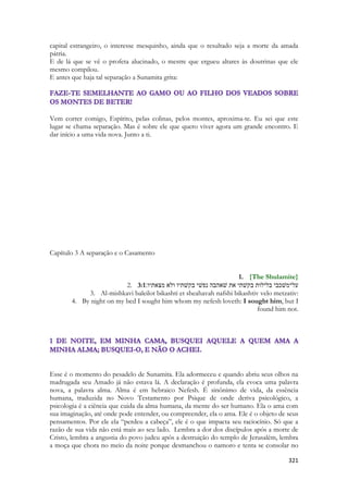 321 
capital estrangeiro, o interesse mesquinho, ainda que o resultado seja a morte da amada pátria. 
E de lá que se vê o profeta alucinado, o mestre que ergueu altares às doutrinas que ele mesmo compilou. 
E antes que haja tal separação a Sunamita grita: 
Vem correr comigo, Espírito, pelas colinas, pelos montes, aproxima-te. Eu sei que este lugar se chama separação. Mas é sobre ele que quero viver agora um grande encontro. E dar início a uma vida nova. Junto a ti. 
Capítulo 3 A separação e o Casamento 
1. {The Shulamite} 
2. 3:1על־משׁכבי בלילות בקשׁתי את שׁאהבה נפשׁי בקשׁתיו ולא מצאתיו׃ 
3. Al-mishkavi baleilot bikashti et sheahavah nafshi bikashtiv velo metzativ: 
4. By night on my bed I sought him whom my nefesh loveth: I sought him, but I found him not. 
Esse é o momento do pesadelo de Sunamita. Ela adormeceu e quando abriu seus olhos na madrugada seu Amado já não estava lá. A declaração é profunda, ela evoca uma palavra nova, a palavra alma. Alma é em hebraico Nefesh. É sinônimo de vida, da essência humana, traduzida no Novo Testamento por Psique de onde deriva psicológico, a psicologia é a ciência que cuida da alma humana, da mente do ser humano. Ela o ama com sua imaginação, até onde pode entender, ou compreender, ela o ama. Ele é o objeto de seus pensamentos. Por ele ela “perdeu a cabeça”, ele é o que impacta seu raciocínio. Só que a razão de sua vida não está mais ao seu lado. Lembra a dor dos discípulos após a morte de Cristo, lembra a angustia do povo judeu após a destruição do templo de Jerusalém, lembra a moça que chora no meio da noite porque desmanchou o namoro e tenta se consolar no  