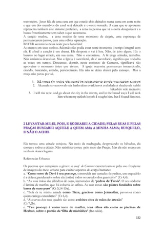 322 
travesseiro. Jesus fala de uma cena em que estarão dois deitados numa cama em certa noite e que um dos membros do casal será deixado e o outro tomado. A cena que se apresenta representa também este instante profético, a cena da pessoa que vê a outra desaparecer e a busca freneticamente sem saber o que aconteceu. 
A canção mudou, a cena mudou de uma momento de alegria, uma esperança de permanecerem juntos, para uma súbita separação. 
BETER aconteceu nessa noite para Sunamita! 
Ao menos em seus sonhos. Salomão não podia estar neste momento o tempo integral com ela. E afinal a canção é um drama. Ela desperta e vai à luta. Não, de jeito algum. Ela o buscou no lugar errado, em sua cama. Não o encontrou. A fé exige atitudes, trabalho. Nós ansiamos descansar. Mas a Igreja é sacerdotal, ela é sacerdócio, significa que trabalha as vezes em turnos. Descansar, dormir, neste contexto de Cantares, significava não aproveitar o momento único que viviam. A igreja necessita permanecer intercedendo, orando, buscando, crendo, perseverando. Ela não se deixa abater pelo cansaço. Mas a moça não parou por ali. 
1. 3:2אקומה נא ואסובבה בעיר בשׁוקים וברחבות אבקשׁה את שׁאהבה נפשׁי בקשׁתיו ולא מצאתיו׃ 
2. Akumah na vaasovvah vair bashvakim uvarkhovot avakshah et sheahavah nafshi bikashtiv velo metzativ: 
3. I will rise now, and go about the city in the streets, and in the broad ways I will seek him whom my nefesh loveth: I sought him, but I found him not. 
Ela tomou uma atitude corajosa. No meio da madrugada, desprezando os bêbados, ela correu e rodou a cidade. Não satisfeita correu pelo meio das Praças. Mas ele não estava em nenhum desses lugares. 
Referencias Urbanas 
Os poemas que compõem o gênero o wasf de Cantares caracterizam-se pelo uso freqüente de imagens do meio urbano para exaltar aspectos do corpo humano: 
a. “Como torre de Davi é teu pescoço, construída em camadas de pedras, um esquadrão é a defesa; pendurados sobre ela (estão) todos os escudos dos guerreiros” (Ct 4,4). 
b. “As suas mãos são cilindros de ouro, incrustados de ‘pedras de Tarsis’. O seu abdome é lamina de marfim, que foi coberta de safiras. As suas coxas são pilares fundados sobre bases de ouro puro” (Ct 5,14-15a). 
c. “Bela és tu minha amada como Tirza, graciosa como Jerusalém, pavorosa como quem carrega estandartes” (Ct 6,4). 
d. “As curvas dos teus quadris são como enfeites obra de mãos de artesão” 
(Ct 7,2b). 
e. “Teu pescoço é como torre de marfim, teus olhos são como as piscinas de Hesbon, sobre o portão da ‘filha de multidões’ (Bat-rabim).  