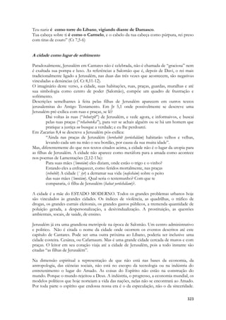 323 
Teu nariz é como torre do Líbano, vigiando diante de Damasco. 
Tua cabeça sobre ti é como o Carmelo, e o cabelo da tua cabeça como púrpura, rei preso com tiras de couro” (Ct 7,5-6) 
A cidade como lugar de sofrimento 
Paradoxalmente, Jerusalém em Cantares não é celebrada, não é chamada de “graciosa” nem é exaltada sua pompa e luxo. As referências a Salomão que é, depois de Davi, o rei mais tradicionalmente ligado a Jerusalém, nas duas das três vezes que acontecem, são negativas vinculadas a denúncias (cf. Ct 8,11-12). 
O imaginário deste verso, a cidade, suas habitações, ruas, praças, guardas, muralhas e até sua simbologia como centro de poder (Salomão), compõe um quadro de frustração e sofrimento. 
Descrições semelhantes à feita pelas filhas de Jerusalém aparecem em outros textos jerusalemitas do Antigo Testamento. Em Jr 5,1 onde possivelmente se descreve uma Jerusalém pré-exílica com ruas e praças, se lê? 
Dai voltas às ruas (“behutzôt”) de Jerusalém, e vede agora, e informaivos, e buscai pelas tuas praças (“rehaboteka”), para ver se achais alguém ou se há um homem que pratique a justiça ou busque a verdade; e eu lhe perdoarei. 
Em Zacarias 8,4 se descreve a Jerusalém pós-exílica: 
“Ainda nas praças de Jerusalém (berehabôt iyerúshálám) habitarão velhos e velhas, levando cada um na mão o seu bordão, por causa da sua muita idade”. 
Mas, diferentemente do que nos textos citados acima, a cidade não é o lugar da utopia para as filhas de Jerusalém. A cidade não aparece como metáfora para a amada como acontece nos poemas de Lamentações (2,12-13a): 
Para suas mães (‘imotám) eles diziam, onde estão o trigo e o vinho? 
Estando eles a enfraquecer, como feridos mortalmente, nas praças 
(rehobôt) A cidade (` iyr) a derramar sua vida (nafeshám) sobre o peito 
das suas mães (‘imotám). Qual seria o testemunho? Com que te 
compararia, ó filha de Jerusalém (habat yerûshálam)?. 
A cidade é a mãe do ESTADO MODERNO. Todos os grandes problemas urbanos hoje são vinculados às grandes cidades. Os índices de violência, as quadrilhas, o tráfico de drogas, os grandes currais eleitorais, os grandes gastos públicos, a tremenda quantidade de poluição gerada, a despersonalização, a desivindualização. A prostituição, as questões ambientais, socais, de saúde, de ensino. 
Jerusalém já era uma grandiosa metrópole na época de Salomão. Um centro administrativo e politico. Não é citada o nome da cidade onde ocorrem os eventos descritos até este capítulo de Cantares. Pode ser uma outra próxima ao Líbano, poderia ser inclusive uma cidade costeira. Cesárea, ou Cafarnaum. Mas é uma grande cidade cercada de muros e com praças. O leitor em seu coração viaja até a cidade de Jerusalém, pois a todo instante são citadas “as filhas de Jerusalém”. 
Na dimensão espiritual a representação de que não está nas bases da economia, da antropologia, das ciências sociais, não está no escopo da tecnologia ou na indústria do entretenimento o lugar do Amado. As coisas do Espírito não estão na construção do mundo. Porque o mundo rejeitou a Deus. A indústria, o progresso, a economia mundial, os modelos políticos que hoje norteiam a vida das nações, nelas não se encontrará ao Amado. Por toda parte o espírito que endossa nossa era é o da especulação, não o da sinceridade.  