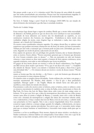 324 
São praças aonde o que se vê é a injustiça social. Não há praça de uma cidade do mundo que não tenha testemunhado um assassinato. Poucas ruas não testemunharam tragédias. E certamente nenhuma construção humana deixou de testemunhar alguma mentira. 
No livro A Cidade Antiga o prof. Fustel de Coulanges (1830-1889) fez um tratado do desnvolvimento das instituições que dão base à sociedade moderna. 
Trecho de A cidade Antiga 
Essas crenças logo deram lugar a regras de conduta. Desde que o morto tinha necessidade de alimento e de bebida, pensou-se que era dever dos vivos satisfazer às suas necessidades. O cuidado de levar alimentos aos mortos não foi abandonado ao capricho, ou aos sentimentos mutáveis dos homens; era obrigatório. Estabeleceu-se desse modo uma verdadeira religião da morte, cujos dogmas logo se reduziram a nada, mas cujos ritos duraram até o triunfo do Cristianismo. 
Os mortos eram considerados criaturas sagradas. Os antigos davam-lhes os epítetos mais respeitosos que podiam encontrar; chamavam-nos de bons, de santos, de bem-aventurados. Tinham por eles toda a veneração que o homem pode ter para com a divindade, que ama e teme. Segundo seu modo de pensar, cada morto era um deus. 
Essa espécie de apoteose não era privilégio dos grandes homens; não se faziam distinções entre os mortos. Cícero afirma: “Nossos ancestrais quiseram que os homens que deixaram de viver fossem contados entre os deuses.” — Não era necessário ter sido um homem virtuoso; o mau tornava-se deus tanto quanto o homem de bem; apenas continuava, nessa segunda existência, com todas as más inclinações que tivera na primeira. 
Os gregos de boa mente davam aos mortos o nome de deuses subterrâneos. Em Ésquilo um filho invoca deste modo o pai morto: “Ó tu, que és um deus sob a terra.” — Eurípides diz, falando de Alceste: “Junto a seu túmulo o viandante há de parar, e dizer: Esta é agora uma divindade feliz.” — Os romanos davam aos mortos o nome de deuses manes: “Prestai aos deuses 
manes as honras que lhes são devidas — diz Cícero — pois são homens que deixaram de viver; reverenciai-os como criaturas divinas.” 
Os túmulos eram os templos dessas divindades. Assim exibiam eles, em latim e em grego, a inscrição sacramental: Dis Manibus, theõis ethoníois. — Era lá que o deus permanecia sepultado: Manesque sepulti — diz Virgílio. Diante do túmulo havia um altar para os sacrifícios, como diante do túmulo dos deuses. 
Encontramos o culto dos mortos entre os helenos, entre os latinos, entre os sabinos e entre os etruscos; encontramo-lo também entre os árias da Índia, como mencionam os hinos do Rig-Veda. Os livros das Leis de Manu falam desse culto como do mais antigo entre os homens. Vê-se por esse livro que a ideia da metempsicose desconheceu essa velha crença; mesmo antes disso já existia a religião de Brama, e, contudo, tanto sob o culto de Brama como sob a doutrina da metempsicose a religião das almas dos ancestrais subsiste ainda, viva e indestrutível, e força o redator das Leis de Manu a levá-la em conta, e a admitir ainda suas prescrições no livro sagrado. Não é esta a menor singularidade desse livro estranho: conservar regras relativas a crenças antigas quando foi redigido, evidentemente, em época na qual outras crenças opostas prevaleciam. Isso prova que, se é necessário muito tempo para que as crenças humanas se transformem, é necessário mais tempo ainda para que as práticas 
exteriores e as leis se modifiquem. Hoje mesmo, depois de tantos séculos e revoluções, os hindus continuam a oferecer dádivas aos antepassados. Essas idéias e ritos são o que há de mais antigo na raça indo-européia, assim como o que há de mais persistente.  