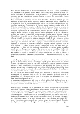 325 
Esse culto era idêntico tanto na Índia quanto na Grécia e na Itália. O hindu devia oferecer aos manes a refeição chamada sraddha: “Que o chefe da casa faça o sraddha com arroz, leite, raízes, frutos, a fim de atrair sobre si a proteção dos manes”. — O hindu acreditava que no momento em que oferecia esse banquete fúnebre, os manes dos antepassados vinham sentar-se a seu 
lado, e recebiam os alimentos que lhes eram oferecidos. Acreditava também que esse banquete proporcionava grande alegria aos mortos: “Quando o sraddha é oferecido de acordo com o ritual, os antepassados daquele que oferece o banquete experimentam uma satisfação inalterável.” Assim os árias do Oriente, em sua origem, pensaram como os do Ocidente com relação ao mistério do destino depois da morte. Antes de acreditar na metempsicose, que supunha absoluta distinção entre a alma e o corpo, acreditaram na existência vaga e indecisa da criatura humana, invisível, mas não imaterial, e exigindo dos mortais comida e bebida. O hindu, como o grego, olhava para os mortos como seres divinos, que gozavam de existência bem-aventurada. Mas havia uma condição para sua felicidade: era necessário que as ofertas fossem levadas regularmente. Se deixavam de oferecer o sraddha por um morto, sua alma saía de sua morada de paz, e tornava-se errante, atormentando os vivos; de sorte que os manes só eram considerados deuses em razão das ofertas que lhes eram feitas pelo culto. Os gregos e romanos tinham exatamente as mesmas opiniões. Se deixassem de oferecer aos mortos o banquete fúnebre, logo estes saíam de seus túmulos, e, como sombras errantes, ouviam-nos gemer na noite silenciosa. Censuravam os vivos por sua impiedosa negligência; procuravam então castigá-los, mandavam-lhes doenças, ou castigavam-lhes as terras com a esterilidade. Enfim, não davam descanso aos vivos até o dia em que voltassem a oferecer-lhes o banquete fúnebre. O sacrifício, a oferta de alimentos e a libação levavam-nos de volta ao túmulo, e proporcionavam-lhes o repouso e atributos divinos. O homem assim estava em paz com eles. 
A casa do grego ou do romano obrigava um altar; sobre esse altar devia haver sempre um pouco de cinza e carvões acesos. Era obrigação sagrada, para o chefe de cada casa, manter aceso o fogo dia e noite. Infeliz da casa onde se apagasse! Cada noite cobriam-se de cinza os carvões, para impedir que se consumissem por completo; pela manhã, o primeiro cuidado era reavivar o fogo, e alimentá-lo com ramos. O fogo não cessava de brilhar diante do altar senão quando se extinguia toda uma família; a extinção do fogo e da família eram expressões sinônimas entre os antigos. 
Há três coisas que, desde as mais antigas eras, encontram-se fundadas e solidamente estabelecidas nas sociedades grega e itálica: a religião doméstica, a família, o direito de propriedade; três coisas que tiveram entre si, na origem, uma relação evidente, e que parecem terem sido inseparáveis. 
A ideia de propriedade privada fazia parte da própria religião. Cada família tinha seu lar e seus antepassados. Esses deuses não podiam ser adorados senão por ela, e não protegiam senão a ela; eram sua propriedade exclusiva 
Ora, entre esses deuses e o solo, os homens das épocas mais antigas divisavam uma relação misteriosa. Tomemos, em primeiro lugar, o lar; esse altar é o símbolo da vida sedentária, como o nome bem o indica. Deve ser colocado sobre a terra, e, uma vez construído, não o devem mudar mais de lugar. O deus da família deseja possuir morada fixa; materialmente, é difícil transportar a terra sobre a qual ele brilha; religiosamente, isso é mais difícil ainda, e não é permitido ao homem senão quando é premido pela dura necessidade, expulso por um inimigo, ou se a terra não o puder sustentar por ser estéril. Quando se constrói o lar, é com o pensamento e a esperança de que continue sempre no mesmo lugar. O deus ali se instala, não por um dia, nem pelo espaço de uma vida humana, mas por todo o tempo em  