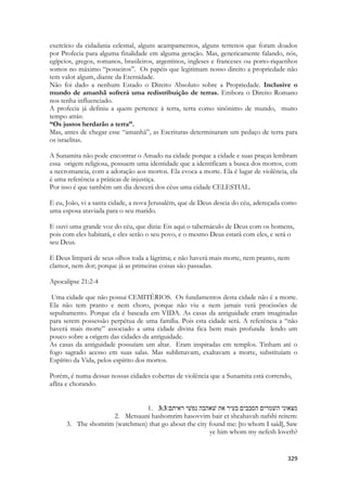 329 
exercício da cidadania celestial, alguns acampamentos, alguns terrenos que foram doados por Profecia para alguma finalidade em alguma geração. Mas, genericamente falando, nós, egípcios, gregos, romanos, brasileiros, argentinos, ingleses e franceses ou porto-riquenhos somos no máximo “posseiros”. Os papéis que legitimam nosso direito a propriedade não tem valor algum, diante da Eternidade. 
Não foi dado a nenhum Estado o Direito Absoluto sobre a Propriedade. Inclusive o mundo de amanhã sofrerá uma redistribuição de terras. Embora o Direito Romano nos tenha influenciado. 
A profecia já definiu a quem pertence à terra, terra como sinônimo de mundo, muito tempo atrás: 
“Os justos herdarão a terra”. 
Mas, antes de chegar esse “amanhã”, as Escrituras determinaram um pedaço de terra para os israelitas. 
A Sunamita não pode encontrar o Amado na cidade porque a cidade e suas praças lembram essa origem religiosa, possuem uma identidade que a identificam a busca dos mortos, com a necromancia, com a adoração aos mortos. Ela evoca a morte. Ela é lugar de violência, ela é uma referência a práticas de injustiça. 
Por isso é que também um dia descerá dos céus uma cidade CELESTIAL. 
E eu, João, vi a santa cidade, a nova Jerusalém, que de Deus descia do céu, adereçada como uma esposa ataviada para o seu marido. E ouvi uma grande voz do céu, que dizia: Eis aqui o tabernáculo de Deus com os homens, pois com eles habitará, e eles serão o seu povo, e o mesmo Deus estará com eles, e será o seu Deus. E Deus limpará de seus olhos toda a lágrima; e não haverá mais morte, nem pranto, nem clamor, nem dor; porque já as primeiras coisas são passadas. Apocalipse 21:2-4 
Uma cidade que não possui CEMITÉRIOS. Os fundamentos desta cidade não é a morte. Ela não tem pranto e nem choro, porque não viu e nem jamais verá procissões de sepultamento. Porque ela é baseada em VIDA. As casas da antiguidade eram imaginadas para serem possessão perpétua de uma família. Pois esta cidade será. A referência a “não haverá mais morte” associado a uma cidade divina fica bem mais profunda lendo um pouco sobre a origem das cidades da antiguidade. 
As casas da antiguidade possuíam um altar. Eram inspiradas em templos. Tinham até o fogo sagrado acesso em suas salas. Mas sublimavam, exaltavam a morte, substituíam o Espírito da Vida, pelos espírito dos mortos. 
Porém, é numa dessas nossas cidades cobertas de violência que a Sunamita está correndo, aflita e chorando. 
1. 3:3מצאוני השׁמרים הסבבים בעיר את שׁאהבה נפשׁי ראיתם׃ 
2. Metsauni hashomrim hasovvim bair et sheahavah nafshi reitem: 
3. The shomrim (watchmen) that go about the city found me: [to whom I said], Saw ye him whom my nefesh loveth?  