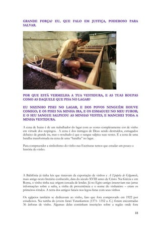 33 
A cena de Isaias é de um trabalhador do lagar com as vestes completamente cor de vinho em virtude dos respingos. A cena é dos inimigos de Deus sendo destruídos, esmagados debaixo de grande ira, mas o resultado é que o sangue salpica suas vestes. É a cena de uma batalha transformada na cena de uma “batalha” no lagar. 
Para compreender a simbolismo do vinho nas Escrituras temos que estudar um pouco a história do vinho. 
A Babilônia já tinha leis que tratavam da exportação de vinhos e A Epopéia de Gilgamesh, mais antigo texto literário conhecido, data do século XVIII antes de Cristo. Na Grécia e em Roma, o vinho tinha sua origem cercada de lendas. Já no Egito antigo inscreviam nas jarras informações sobre a safra, a vinha de proveniência e o nome do vinhateiro – eram os primeiros rótulos. A terra dos antigos faraós nos legou listas com seus vinhos 
Os egípcios também se dedicavam ao vinho, fato que fora comprovado em 1922 por estudiosos. Na tumba do jovem faraó Tutankamon (1371- 1352 a .C.) foram encontradas 36 ânforas de vinho. Algumas delas continham inscrições sobre a região onde fora  