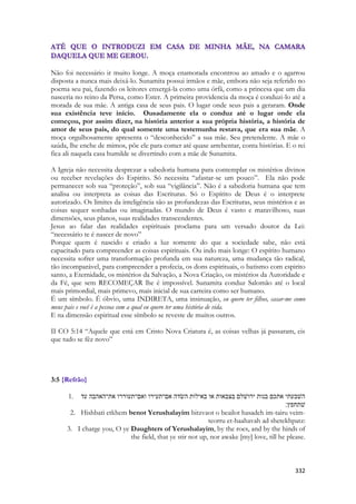 332 
Não foi necessário ir muito longe. A moça enamorada encontrou ao amado e o agarrou disposta a nunca mais deixá-lo. Sunamita possui irmãos e mãe, embora não seja referido no poema seu pai, fazendo os leitores enxergá-la como uma órfã, como a princesa que um dia nasceria no reino da Persa, como Ester. A primeira providencia da moça é conduzi-lo até a morada de sua mãe. A antiga casa de seus pais. O lugar onde seus pais a geraram. Onde sua existência teve início. Ousadamente ela o conduz até o lugar onde ela começou, por assim dizer, na história anterior a sua própria história, a história de amor de seus pais, do qual somente uma testemunha restava, que era sua mãe. A moça orgulhosamente apresenta o “desconhecido” a sua mãe. Seu pretendente. A mãe o saúda, lhe enche de mimos, põe ele para comer até quase arrebentar, conta histórias. E o rei fica ali naquela casa humilde se divertindo com a mãe de Sunamita. 
A Igreja não necessita desprezar a sabedoria humana para contemplar os mistérios divinos ou receber revelações do Espirito. Só necessita “afastar-se um pouco”. Ela não pode permanecer sob sua “proteção”, sob sua “vigilância”. Não é a sabedoria humana que tem analisa ou interpreta as coisas das Escrituras. Só o Espírito de Deus é o interprete autorizado. Os limites da inteligência são as profundezas das Escrituras, seus mistérios e as coisas sequer sonhadas ou imaginadas. O mundo de Deus é vasto e maravilhoso, suas dimensões, seus planos, suas realidades transcendentes. 
Jesus ao falar das realidades espirituais proclama para um versado doutor da Lei: “necessário te é nascer de novo” 
Porque quem é nascido e criado a luz somente do que a sociedade sabe, não está capacitado para compreender as coisas espirituais. Ou indo mais longe: O espírito humano necessita sofrer uma transformação profunda em sua natureza, uma mudança tão radical, tão incomparável, para compreender a profecia, os dons espirituais, o batismo com espirito santo, a Eternidade, os mistérios da Salvação, a Nova Criação, os mistérios da Autoridade e da Fé, que sem RECOMEÇAR lhe é impossível. Sunamita conduz Salomão até o local mais primordial, mais primevo, mais inicial de sua carreira como ser humano. 
É um símbolo. É óbvio, uma INDIRETA, uma insinuação, eu quero ter filhos, casar-me como meus pais e você é a pessoa com a qual eu quero ter uma história de vida. 
E na dimensão espiritual esse símbolo se reveste de muitos outros. 
II CO 5:14 “Aquele que está em Cristo Nova Criatura é, as coisas velhas já passaram, eis que tudo se fêz novo” 
3:5 {Refrão} 
1. השׁבעתי אתכם בנות ירושׁלם בצבאות או באילות השׂדה אם־תעירו ואם־תעוררו את־האהבה עד 
שׁתחפץ׃ 
2. Hishbati etkhem benot Yerushalayim bitzvaot o beailot hasadeh im-tairu veim- teorru et-haahavah ad shetekhpatz: 
3. I charge you, O ye Daughters of Yerushalayim, by the roes, and by the hinds of the field, that ye stir not up, nor awake [my] love, till he please. 
 