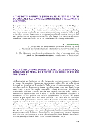 333 
Por quatro vezes essa expressão será concedida, como explicado na parte “A Magia de Cantares”. A cada vez que aparecer no texto nós acrescentamos algumas cores ao texto. Outra vez sua mente se volta às ricas jovens de Jerusalém. Ela está num lugar humilde. Sua casa é uma casa de uma família que vive da agricultura, dona de uma única Vinha da qual retira todo o sustento. Ela pensa em na nobreza e riqueza das adversárias e como seria fácil para elas impressionar ao seu pretendente. Não sabe ela que ele é o dono, poeticamente falando, de toda a terra. Ele não está ali por causa da casa. Ele esta ali por causa dela. 
1. {The Shulamite} 
2. 3:6מי זאת עלה מן־המדבר כתימרות עשׁן מקטרת מור ולבונה מכל אבקת רוכל׃ 
3. Mi zot olah min-hamidbar ketimarot ashan mekuteret mor ulevona mikol avkat rokhel: 
4. Who [is] this that cometh out of the wilderness like pillars of smoke, perfumed with myrrh and Levonah (frankincense), with all powders of the merchant? 
Ainda ao sair da casa humilde de sua mãe. Ela se depara com um dos maiores espetáculos do mundo da antiguidade. Salomão era extremamente vaidoso. Ele não tinha na sua juventude um pingo de senso de sobriedade. Todas as suas obras eram embriagantes. Eram soberbas, grandiosas. Por causa da falta de comedimento nos gastos reais depois de sua morte o povo reclamará dos elevados gastos públicos criados pela gigantesca administração dos enormes, suntuosos e variados palácios reais, casas de descanso, navios, cavarias e monumentos espalhados em todo o reino. As dividas com governos estrangeiros, a manutenção do staff público, dos serviços administrativos, da cavalaria, do imenso exército. E por alguma razão ele a havia convocado a sua liteira real, sua carruagem humana, levada por dezenas de escravos, cercada de centenas de soldados uniformizados, seguida de centenas de carros de guerra, com serventes para molhar a região por onde passava, outros para purificar com queima de incenso os lugares por onde trafegaria, para que o rei não fosse incomodado com os cheiros proveniente da falta de asseio ou higiene das pequenas comunidades, ou com o cheiro dos excrementos dos bois, cavalos e animais, para que não se importunasse com o cheiro do adubo das fazendas. Anunciada sua chegada por arautos, precedida de danças e de música. Não um liteira comum, mas uma liteira que mais parecia ser uma embarcação terrestre. Quase um ônibus-liteira. Era tão comprida que sessenta pessoas podiam ficar ao seu redor, munidas de escudos e lanças.  