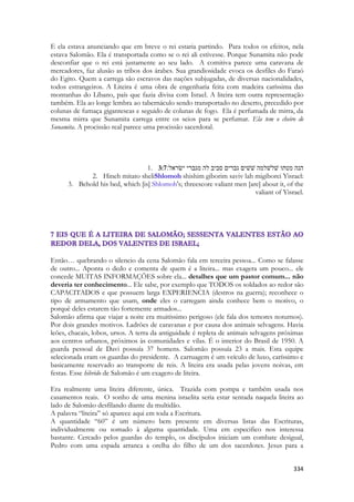 334 
E ela estava anunciando que em breve o rei estaria partindo. Para todos os efeitos, nela estava Salomão. Ela é transportada como se o rei ali estivesse. Porque Sunamita não pode desconfiar que o rei está justamente ao seu lado. A comitiva parece uma caravana de mercadores, faz alusão as tribos dos árabes. Sua grandiosidade evoca os desfiles do Faraó do Egito. Quem a carrega são escravos das nações subjugadas, de diversas nacionalidades, todos estrangeiros. A Liteira é uma obra de engenharia feita com madeira caríssima das montanhas do Líbano, país que fazia divisa com Israel. A liteira tem outra representação também. Ela ao longe lembra ao tabernáculo sendo transportado no deserto, precedido por colunas de fumaça gigantescas e seguido de colunas de fogo. Ela é perfumada de mirra, da mesma mirra que Sunamita carrega entre os seios para se perfumar. Ela tem o cheiro de Sunamita. A procissão real parece uma procissão sacerdotal. 
1. 3:7הנה מטתו שׁלשׁלמה שׁשׁים גברים סביב לה מגברי ישׂראל׃ 
2. Hineh mitato sheliShlomoh shishim giborim saviv lah migiborei Yisrael: 
3. Behold his bed, which [is] Shlomoh's; threescore valiant men [are] about it, of the valiant of Yisrael. 
Então… quebrando o silencio da cena Salomão fala em terceira pessoa... Como se falasse de outro... Aponta o dedo e comenta de quem é a liteira... mas exagera um pouco... ele concede MUITAS INFORMAÇÕES sobre ela... detalhes que um pastor comum... não deveria ter conhecimento... Ele sabe, por exemplo que TODOS os soldados ao redor são CAPACITADOS e que possuem larga EXPERIENCIA (destros na guerra); reconhece o tipo de armamento que usam, onde eles o carregam ainda conhece bem o motivo, o porquê deles estarem tão fortemente armados... 
Salomão afirma que viajar a noite era muitíssimo perigoso (ele fala dos temores noturnos). Por dois grandes motivos. Ladrões de caravanas e por causa dos animais selvagens. Havia leões, chacais, lobos, ursos. A terra da antiguidade é repleta de animais selvagens próximas aos centros urbanos, próximos às comunidades e vilas. É o interior do Brasil de 1950. A guarda pessoal de Davi possuía 37 homens. Salomão possuía 23 a mais. Esta equipe selecionada eram os guardas do presidente. A carruagem é um veículo de luxo, caríssimo e basicamente reservado ao transporte de reis. A liteira era usada pelas jovens noivas, em festas. Esse hibrido de Salomão é um exagero de liteira. 
Era realmente uma liteira diferente, única. Trazida com pompa e também usada nos casamentos reais. O sonho de uma menina israelita seria estar sentada naquela liteira ao lado de Salomão desfilando diante da multidão. 
A palavra “liteira” só aparece aqui em toda a Escritura. 
A quantidade “60” é um número bem presente em diversas listas das Escrituras, individualmente ou somado à alguma quantidade. Uma em especifico nos interessa bastante. Cercado pelos guardas do templo, os discípulos iniciam um combate desigual, Pedro com uma espada arranca a orelha do filho de um dos sacerdotes. Jesus para a  