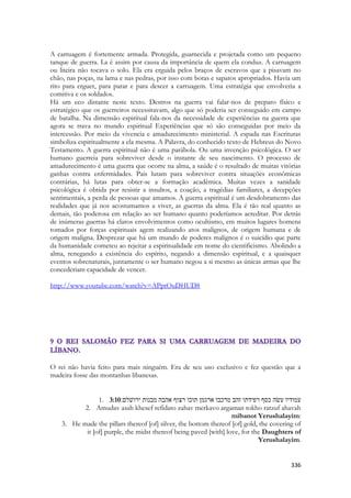 336 
A carruagem é fortemente armada. Protegida, guarnecida e projetada como um pequeno tanque de guerra. La é assim por causa da importância de quem ela conduz. A carruagem ou liteira não tocava o solo. Ela era erguida pelos braços de escravos que a pisavam no chão, nas poças, na lama e nas pedras, por isso com botas e sapatos apropriados. Havia um rito para erguer, para parar e para descer a carruagem. Uma estratégia que envolveria a comitiva e os soldados. 
Há um eco distante neste texto. Destros na guerra vai falar-nos de preparo físico e estratégico que os guerreiros necessitavam, algo que só poderia ser conseguido em campo de batalha. Na dimensão espiritual fala-nos da necessidade de experiências na guerra que agora se trava no mundo espiritual Experiências que só são conseguidas por meio da intercessão. Por meio da vivencia e amadurecimento ministerial. A espada nas Escrituras simboliza espiritualmente a ela mesma. A Palavra, do conhecido texto de Hebreus do Novo Testamento. A guerra espiritual não é uma parábola. Ou uma invenção psicológica. O ser humano guerreia para sobreviver desde o instante de seu nascimento. O processo de amadurecimento é uma guerra que ocorre na alma, a saúde é o resultado de muitas vitórias ganhas contra enfermidades. Pais lutam para sobreviver contra situações econômicas contrárias, há lutas para obter-se a formação acadêmica. Muitas vezes a sanidade psicológica é obtida por resistir a insultos, a coação, a tragédias familiares, a decepções sentimentais, a perda de pessoas que amamos. A guerra espiritual é um desdobramento das realidades que já nos acostumamos a viver, as guerras da alma. Ela é tão real quanto as demais, tão poderosa em relação ao ser humano quanto poderíamos acreditar. Por detrás de inúmeras guerras há claros envolvimentos como ocultismo, em muitos lugares homens tomados por forças espirituais agem realizando atos malignos, de origem humana e de origem maligna. Desprezar que há um mundo de poderes malignos é o suicídio que parte da humanidade cometeu ao rejeitar a espiritualidade em nome do cientificismo. Abolindo a alma, renegando a existência do espírito, negando a dimensão espiritual, e a quaisquer eventos sobrenaturais, juntamente o ser humano negou a si mesmo as únicas armas que lhe concederiam capacidade de vencer. 
http://www.youtube.com/watch?v=APptOuDHUD8 
O rei não havia feito para mais ninguém. Era de seu uso exclusivo e fez questão que a madeira fosse das montanhas libanesas. 
1. 3:10עמודיו עשׂה כסף רפידתו זהב מרכבו ארגמן תוכו רצוף אהבה מבנות ירושׁלם׃ 
2. Amudav asah khesef refidato zahav merkavo argaman tokho ratzuf ahavah mibanot Yerushalayim: 
3. He made the pillars thereof [of] silver, the bottom thereof [of] gold, the covering of it [of] purple, the midst thereof being paved [with] love, for the Daughters of Yerushalayim.  