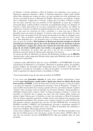 338 
de Salomão. A Liteira simboliza a Obra do Espírito, seus ministérios, seus serviços, as Operações espirituais. Simboliza o Reino. A Sunamita representa a Igreja vendo desfilar diante dela, enfeitada por colunas de areia e pó que ascendem aos céus, perfumada com incenso e revestida de amor, ao Ministério do Espírito. Que possui o seu perfume. A Igreja não é o Ministério. A Igreja não é o Serviço. A Igreja não é sua Obra. O Reino é eterno, não tem inicio nem fim, mas sua existência só tem significado no amor que o Espírito possui pela Igreja. A glória de Deus é tremenda, sua magnificência chega a ser ultrajante. O universo é criado pela palavra de sua boca, estendendo-se pelo cosmos, em trilhões de quilômetros. Centenas ou milhares de galáxias declaram em alto e bom som a sua grandeza. Mas o que mais nos emociona em toda a existência é o amor com que as filhas de Jerusalém tecem um manto de púrpura. O universo toma outro sentido diante do amor. Diante da vida e da perspectiva da vida eterna, não baseada na servidão, na obrigação, antes no amor. Não nos perturba a grandeza de Deus, o homem nasce nela, vive nela e morre nela. Mas deslumbra-nos o seu tremendo amor. As colunas de prata chamam a atenção para um gesto de sacrifício. Elas lembram as 30 dracmas de prata atiradas no chão do santuário por um homem que se deu conta da vilania de seu ato, lembram os pratos que conduziam o sangue das vítimas até o interior do santo dos santos. Lembram o preço de um irmão vendido pelos seus irmãos a um grupo de comerciantes. A um grupo de mercadores, do mesmo tipo que eleva o pó aos céus ao passar com suas grandiosas caravanas cheias de objetos, mirra, tapeçaria e até escravos. 
As colunas da Obra, do Ministério, do Serviço, das Realizações, do Reino, são de PRATA. Apontam para o preço paga para Salvação, preço pago para Redenção, num ato de amor intencional. E espetacular. 
A púrpura exalta a REALEZA. Que nos evoca o PODER e a AUTORIDADE. Uma das características do Ministério é a cor púrpura. Demônios se ajoelham, gritam, são expelidos, poderes malignos são destruídos, pela manifestação dessa Autoridade e deste Poder. O Evangelho é revestido de Autoridade e as filhas de Jerusalém o revestiram. De Jerusalém sairão os apóstolos, lá a Igreja receberá a Autoridade e o Poder. 
“Ficai em Jerusalém até que do alto sejais revestidos de PODER” 
E nos evoca uma Jerusalém celestial de onde anjos, espíritos ministradores, foram enviados para derramarem o poder sobre a Igreja que nascia no último dia de uma festa movida a VINHO. A festa de Pentecostes ou festa das semanas é a festa da colheita e na época de Sunamita é profundamente associada a festa de Benjamim. Comparo os anjos às filhas de Jerusalém neste instante, quando refiro-me a Jerusalém celestial. A palavra “espírito” tanto em grego como em hebraico são do gênero feminino. Ainda guardamos a identidade feminina para a palavra “alma” na língua portuguesa. Embora o conceito de masculino ou feminino não se aplique aos anjos, fica uma sombra, lúdica, porque em relação a Igreja Terrena que é a Sunamita, os anjos são certamente as filhas de Jerusalém. Eles são nobres, separados, pertencem a cidade, moram nela, habitam nela, possuem casas e propriedades hereditárias. Nós ansiamos viver a riqueza celestial. Os anjos VIVEM nela. Nós ansiamos alcançar a Jerusalém que é do alto. Os anjos MORAM nela. O mistério do PODER concedido à IGREJA está profundamente associada a ministração angelical. E fica uma outra grandiosa revelação neste texto. As filhas de Jerusalém não enfeitaram o assento por obrigação. Mas porque amavam a Salomão. 
Assim como o púrpura evoca o Poder do Espírito, o “amor” das filhas de Jerusalém evoca algo que foi falado poucas vezes. Ou quase e nunca. Os anjos eleitos AMAM a Deus. E seus atos são movidos não por SUBORDINAÇÃO. Mas por lealdade, fruto de amor profundo.  