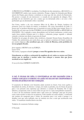 341 
A PROFECIA de PEDRO é reveladora. Um hibrido de dois ministérios, a REALEZA e o SACERDÓCIO unidos num mesmo ministério. Porque a Igreja foi chamada para Reinar através da Oração, para chamar a existência as coisas que não são, através da Intercessão. Ela possui o coração de um intercessor e a ousadia de um operador de milagres. Ela é partícipe de um ministério que une a unção que era derramada sobre o rei com o óleo perfumado que era derramado sobre o sacerdote. 
Em Cristo, unidos a ele, nos tornamos filhos da fé, filhos de Abraão, herdeiros da promessa. Jesus nos chama de irmãos, co-herdeiros. Ele como descendente de Judá é a pessoa que os profetas disseram que se assentaria no trono de Davi para sempre. Jesus é o herdeiro de um reino que foi dito ETERNO, ele dá CONTINUIDADE ao REINADO de SALOMÃO. Ele é segundo a carne, descendente real. Se Israel continuasse a existir como nação Jesus poderia reclamar para si o direito a soberania, porque segundo o talmude somente o messias tem direito ao governo de Israel. 
Também há um grupo de judeus ultra ortodoxos, chamado Neturei Karta (Guardiões da Cidade). São antissionistas, por assim dizer, que se opõem à existência do Estado israelense por razões religiosas: eles acreditam que, até a vinda do Messias, estão proibidos de ter seu próprio Estado. 
Jesus repartiu o REINO com sua IGREJA. 
Lucas 12:32 
Não temas, ó pequeno rebanho! porque a vosso Pai agradou dar-vos o reino. 
Literalmente, se refeito o cerimonial da ungidura do rei, todos os crentes em Cristo teriam que se ajoelhar e receber sobre suas cabeças o mesmo óleo que Jesus receberia ao ser ungido rei. 
E isso já foi feito ESPIRITUALMENTE. 
O casamento de Salomão com Sunamita ainda ocorrerá no futuro. Esse texto quebra a linearidade da estória, ele distorce o tempo, ele muda os períodos, traz do futuro da poesia para o seu presente uma esperança que adornava o coração de Sunamita. Ela vê algo fabuloso, excepcional, como se num sonho em que ela vê o mais extraordinário casamento. A cena é de um casamento oriental onde a mãe coroa seu “príncipe” para que ele possa como assim receber as mãos de sua princesa. Todo israelita era assim tratado, o cerimonial não mudava do camponês para o nobre, do sacerdote para o rei, senão a pompa e os detalhes com que seria realizado, mas na essência era essa a cena que aconteceria com todos. O casamento israelita durava sete dias. 
Tradições do casamento hebraico antigo 
O Noivado  