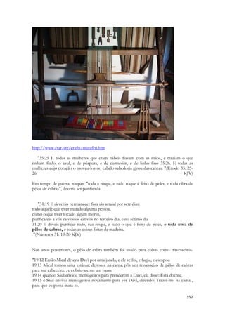 352 
http://www.etar.org/crafts/mutafen.htm 
"35:25 E todas as mulheres que eram hábeis fiavam com as mãos, e traziam o que tinham fiado, o azul, e de púrpura, e de carmesim, e de linho fino 35:26. E todas as mulheres cujo coração o moveu-los no cabelo sabedoria girou das cabras. "(Êxodo 35: 25- 26 KJV) Em tempo de guerra, roupas, "toda a roupa, e tudo o que é feito de peles, e toda obra de pêlos de cabras", deveria ser purificada. 
"31:19 E deverão permanecer fora do arraial por sete dias: 
todo aquele que tiver matado alguma pessoa, 
como o que tiver tocado algum morto, 
purificareis a vós ea vossos cativos no terceiro dia, e no sétimo dia 
31:20 E deveis purificar tudo, sua roupa, e tudo o que é feito de peles, e toda obra de pêlos de cabras, e todas as coisas feitas de madeira. 
"(Números 31: 19-20 KJV) 
Nos anos posteriores, o pêlo de cabra também foi usado para coisas como travesseiros. "19:12 Então Mical desceu Davi por uma janela, e ele se foi, e fugiu, e escapou 
19:13 Mical tomou uma estátua, deitou-a na cama, pôs um travesseiro de pêlos de cabras para sua cabeceira. , e cobriu-a com um pano. 
19:14 quando Saul enviou mensageiros para prenderem a Davi, ela disse: Está doente. 
19:15 e Saul enviou mensageiros novamente para ver Davi, dizendo: Trazei-mo na cama , para que eu possa matá-lo.  