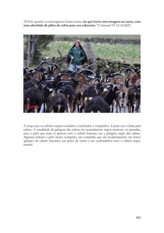 353 
19:16 E quando os mensageiros foram entrar, eis que havia uma imagem na cama, com uma almofada de pêlos de cabra para sua cabeceira. "(1 Samuel 19: 12-16 KJV) 
. 
A moça tem os cabelos negros-azulados e cacheados e compridos. A pista nos é dada pela cabras. A tonalidade da pelagem das cabras era normalmente negra, marrom, ou pintadas, mas, o pelo que mais se parecia com o cabelo humano era a pelagem negra das cabras. Algumas tinham o pelo muito comprido, tão comprido que até modernamente são feitos apliques de cabelo baseados em pelos de cabra e são confundidos com o cabelo negro natural. 
 