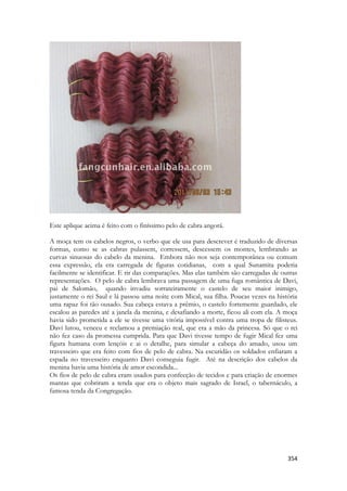 354 
Este aplique acima é feito com o finíssimo pelo de cabra angorá. 
A moça tem os cabelos negros, o verbo que ele usa para descrever é traduzido de diversas formas, como se as cabras pulassem, corressem, descessem os montes, lembrando as curvas sinuosas do cabelo da menina. Embora não nos seja contemporânea ou comum essa expressão, ela era carregada de figuras cotidianas, com a qual Sunamita poderia facilmente se identificar. E rir das comparações. Mas elas também são carregadas de outras representações. O pelo de cabra lembrava uma passagem de uma fuga romântica de Davi, pai de Salomão, quando invadiu sorrateiramente o castelo de seu maior inimigo, justamente o rei Saul e lá passou uma noite com Mical, sua filha. Poucas vezes na história uma rapaz foi tão ousado. Sua cabeça estava a prêmio, o castelo fortemente guardado, ele escalou as paredes até a janela da menina, e desafiando a morte, ficou ali com ela. A moça havia sido prometida a ele se tivesse uma vitória impossível contra uma tropa de filisteus. Davi lutou, venceu e reclamou a premiação real, que era a mão da princesa. Só que o rei não fez caso da promessa cumprida. Para que Davi tivesse tempo de fugir Mical fez uma figura humana com lençóis e ai o detalhe, para simular a cabeça do amado, usou um travesseiro que era feito com fios de pelo de cabra. Na escuridão os soldados enfiaram a espada no travesseiro enquanto Davi conseguia fugir. Até na descrição dos cabelos da menina havia uma história de amor escondida... 
Os fios de pelo de cabra eram usados para confecção de tecidos e para criação de enormes mantas que cobriram a tenda que era o objeto mais sagrado de Israel, o tabernáculo, a famosa tenda da Congregação. 
 