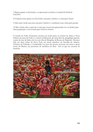 358 
7 Depois pegará os dois bodes e os apresentará ao Senhor, à entrada da Tenda do Encontro. 
8 E lançará sortes quanto aos dois bodes: uma para o Senhor e a outra para Azazel. 
9 Arão trará o bode cuja sorte caiu para o Senhor e o sacrificará como oferta pelo pecado. 
10 Mas o bode sobre o qual caiu a sorte para Azazel será apresentado vivo ao Senhor para fazer propiciação e será enviado para Azazel no deserto. 
O mundo do Velho Testamento acontece de modo pleno no interior da África, é Nova Orleans nas áreas de Vudu, é o interior da Romenia, de várias ilhas do arquipélago japonês, é parte da ásia, da Índia, está viva em vilas da Mongólia, da Russia, do Paquistão. Acontece hoje em áreas nobres de Nova York, em rituais macabros em fazendas do Arkanas. Terreiros de Uabanda e e Candomblé, nos ritos das bruxas escocesas, nas festas a deusa morte do Mexico, nas procissões de sacrifícios do Peru. Cito as que me ocorrem de memória. 
 