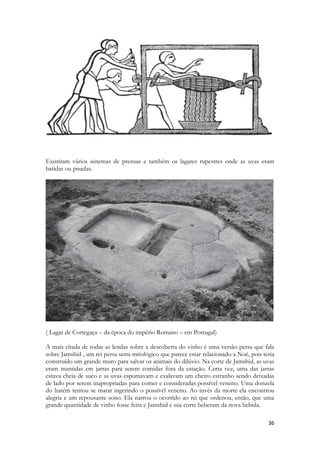 36 
Existiram vários sistemas de prensas e também os lagares rupestres onde as uvas eram 
batidas ou pisadas. 
( Lagar de Cortegaça – da época do império Romano – em Portugal) 
A mais citada de todas as lendas sobre a descoberta do vinho é uma versão persa que fala 
sobre Jamshid , um rei persa semi-mitológico que parece estar relacionado a Noé, pois teria 
construído um grande muro para salvar os animais do dilúvio. Na corte de Jamshid, as uvas 
eram mantidas em jarras para serem comidas fora da estação. Certa vez, uma das jarras 
estava cheia de suco e as uvas espumavam e exalavam um cheiro estranho sendo deixadas 
de lado por serem inapropriadas para comer e consideradas possível veneno. Uma donzela 
do harém tentou se matar ingerindo o possível veneno. Ao invés da morte ela encontrou 
alegria e um repousante sono. Ela narrou o ocorrido ao rei que ordenou, então, que uma 
grande quantidade de vinho fosse feita e Jamshid e sua corte beberam da nova bebida. 
 