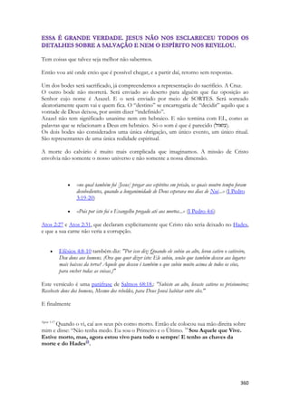 360 
Tem coisas que talvez seja melhor não sabermos. 
Então vou até onde creio que é possível chegar, e a partir daí, retorno sem respostas. 
Um dos bodes será sacrificado, já compreendemos a representação do sacrifício. A Cruz. 
O outro bode não morrerá. Será enviado ao deserto para alguém que faz oposição ao Senhor cujo nome é Azazel. E o será enviado por meio de SORTES. Será sorteado aleatoriamente quem vai e quem fica. O “destino” se encarregaria de “decidir” aquilo que a vontade de Deus deixou, por assim dizer “indefinido”. 
Azazel não tem significado unanime nem em hebraico. E não termina com EL, como as palavras que se relacionam a Deus em hebraico. Só o som é que é parecido (עזאזל ). 
Os dois bodes são considerados uma única obrigação, um único evento, um único ritual. São representantes de uma única realidade espiritual. 
A morte do calvário é muito mais complicada que imaginamos. A missão de Cristo envolvia não somente o nosso universo e não somente a nossa dimensão. 
 «no qual também foi [Jesus] pregar aos espíritos em prisão, os quais noutro tempo foram desobedientes, quando a longanimidade de Deus esperava nos dias de Noé...» (I Pedro 3:19-20) 
 «Pois por isto foi o Evangelho pregado até aos mortos...» (I Pedro 4:6) 
Atos 2:27 e Atos 2:31, que declaram explicitamente que Cristo não seria deixado no Hades, e que a sua carne não veria a corrupção. 
 Efésios 4:8-10 também diz: "Por isso diz: Quando ele subiu ao alto, levou cativo o cativeiro, Deu dons aos homens. (Ora que quer dizer isto: Ele subiu, senão que também desceu aos lugares mais baixos da terra? Aquele que desceu é também o que subiu muito acima de todos os céus, para encher todas as coisas.)" 
Este versículo é uma paráfrase de Salmos 68:18,: "Subiste ao alto, levaste cativos os prisioneiros; Recebeste dons dos homens, Mesmo dos rebeldes, para Deus Jeová habitar entre eles." 
E finalmente 
Apoc 1:17 Quando o vi, caí aos seus pés como morto. Então ele colocou sua mão direita sobre mim e disse: “Não tenha medo. Eu sou o Primeiro e o Último. 18 Sou Aquele que Vive. Estive morto, mas, agora estou vivo para todo o sempre! E tenho as chaves da morte e do Hades[f]. 
 