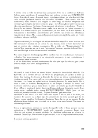 361 
A vitória sobre o poder das trevas tinha duas partes. Uma era o sacrifício do Calvário. Cabrito sendo sacrificado. A segunda, bem mais sinistra, envolvia um CONFRONTO dentro da região da morte, dentro de lugares e regiões espirituais por nós desconhecidas, onde eventos proféticos também não revelados, ocorrerão. Num mundo que não conhecemos, numa dimensão que abrigava ou ainda abriga aos mortos, imaginada com separações, com regiões de vários nomes no grego e no hebraico, Jesus realizou coisas que não estão descritas nas Escrituras. Coisas das quais só sabemos os resultados. Pregou o Evangelho aos mortos. Não sabemos se a todos ou se somente par os que morreram no Diluvio. Não sabemos qual o grau de consciência, de suas almas ou de seus espíritos. A realidade que se descortina é a de consciência após a morte, que já tinha sido referenciada na parábola de Lázaro. Mas só que em Lucas era somente uma parábola, aqui é um evento profético e não uma parábola. 
Algumas denominações se abrigam em visões doutrinárias especificas sobre a morte para não comentar ou meditar em tais versos. Há uma doutrina sobre o “sono da morte” em que os mortos não estariam conscientes. Há a visão do “desaparecimento” do espírito/alma humana e que ele só seria “recomposto” durante a segunda vinda de Cristo. 
Mas não é isto que os textos nos conduzem a entender. 
Não temos respostas absolutas porque Deus encobriu para nós seres humanos parte dessas realidades. Seu amor, sua graça e sua misericórdia são maiores e mais profundas que o abismo sobre o qual vivemos. 
E em seu maravilhoso amor ele simplesmente foi até o pior lugar do universo, para o mais distante deserto. Ai a beleza do segundo bode. 
VIVO. 
Ele desceu lá como se fosse um morto. Só que a morte não tinha direitos sobre ele. Ele SUBVERTEU o sistema. Ele deu um “loop” na programação, ele destruiu a morte de dentro dela mesma, ele afrontou a dimensão das trevas, ele entrou voluntariamente na prisão e em vez de ficar encarcerado ou preso, explodiu as suas portas e detonou o império das trevas. Lá no hades, ou região da morte, Jesus simplesmente fez o que já tinha feito lá sobre o cume do Hermon. Transfigurou-se. Lá ele cumpre o mistério do profeta que morreu no interior do grande peixe. Jesus é o único ser humano que morto intercedeu a Deus e Deus o escutou de dentro da morte. Porque ainda que fisicamente morto, Jesus estava numa condição única, estava ESPIRITUALMENTE VIVO. Jesus era um semimorto, um vivo entre os mortos, “fingindo de morto” por assim dizer. 
Prenderam o cara errado. Ele não é uma alma sujeita às leis da vida e da morte, aos mistérios do universo ou a algum tipo de administração da morte exercida pelo tal do Azazel. Azazel significa, Condenação, Desolação. Tanto faz se era um espírito da alta administração do inferno, uma potestade ou se outro nome para Satanás. Não devia ter recebido aquele bode. 
Essa é a representação simples por detrás do segundo bode. O bode que por sua vez simbolizava a IMORTALIDADE. Jamais seria capturado novamente. Jamais seria oferecido pela segunda vez como sacrifício. Os cabritinhos tinham que ser gêmeos, ou idênticos. Mesmo que fosse achado, no próximo ano, já não se enquadraria nas condições. 
É a voz do texto de apocalipse: 
 