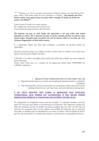 362 
Apoc 1:17 Quando o vi, caí aos seus pés como morto. Então ele colocou sua mão direita sobre mim e disse: “Não tenha medo. Eu sou o Primeiro e o Último. 18 Sou Aquele que Vive. Estive morto, mas, agora estou vivo para todo o sempre! E tenho as chaves da morte e do Hades[f]. 
Estive morto? O bode vivo nunca morreu. 
Na verdade por um instante esteve morto sim. 
Outra beleza das representações das Escrituras 
Do instante em que os dois bodes são separados e até que sobre eles sejam lançadas as sortes. Até o instante em que os ossos, moedas, pedras ou seja lá o que forem sejam lançados pelo sacerdote até cair no manto, chão, ou na mão, até este instante desgraçado, os dois estão mortos. 
É a importante figura que falta para completar a perfeição da profecia citada em Apocalipse. 
Sunamita celestial carrega seus cabelos revoltos, caindo sobre os ombros, com todas essas figuras antevistas pelo Espírito de Deus. 
E Salomão vê os olhos escondidos pelas mechas de cabelo que cobriam seu rosto enquanto girava dançando. 
Assim como Cristo que vê o coração de sua Igreja por detrás deste UNIVERSO de realidades espirituais. 
1. 4:2שׁניך כעדר הקצובות שׁעלו מן־הרחצה שׁכלם מתאימות ושׁכלה אין בהם׃ 
2. Shinayikh keeder haketzuvot shealu min-harakhtzah shekulam matimot veshakulah ein bahem: 
3. Thy teeth [are] like a flock [of sheep that are even] shorn, which came up from the washing; whereof every one bear twins, and none [is] barren among them. 
Na antiguidade era complicado manter uma boa dentição. E a dentição humana é uma das partes do rosto que mais define a sua formosura, sua harmonia. Não importará a beleza dos olhos de retirarmos da face da modelo um dente, qualquer que seja. Eles nos dão ideia da simetria, eles compõem para o nosso espírito uma medida de harmonia, seja na anatomia masculina ou feminina que são identificáveis em todas as culturas. Não há padrão de beleza que não seja amortecido ou anulado pela ausência, escurecimento ou pela perda de dentes. 
 